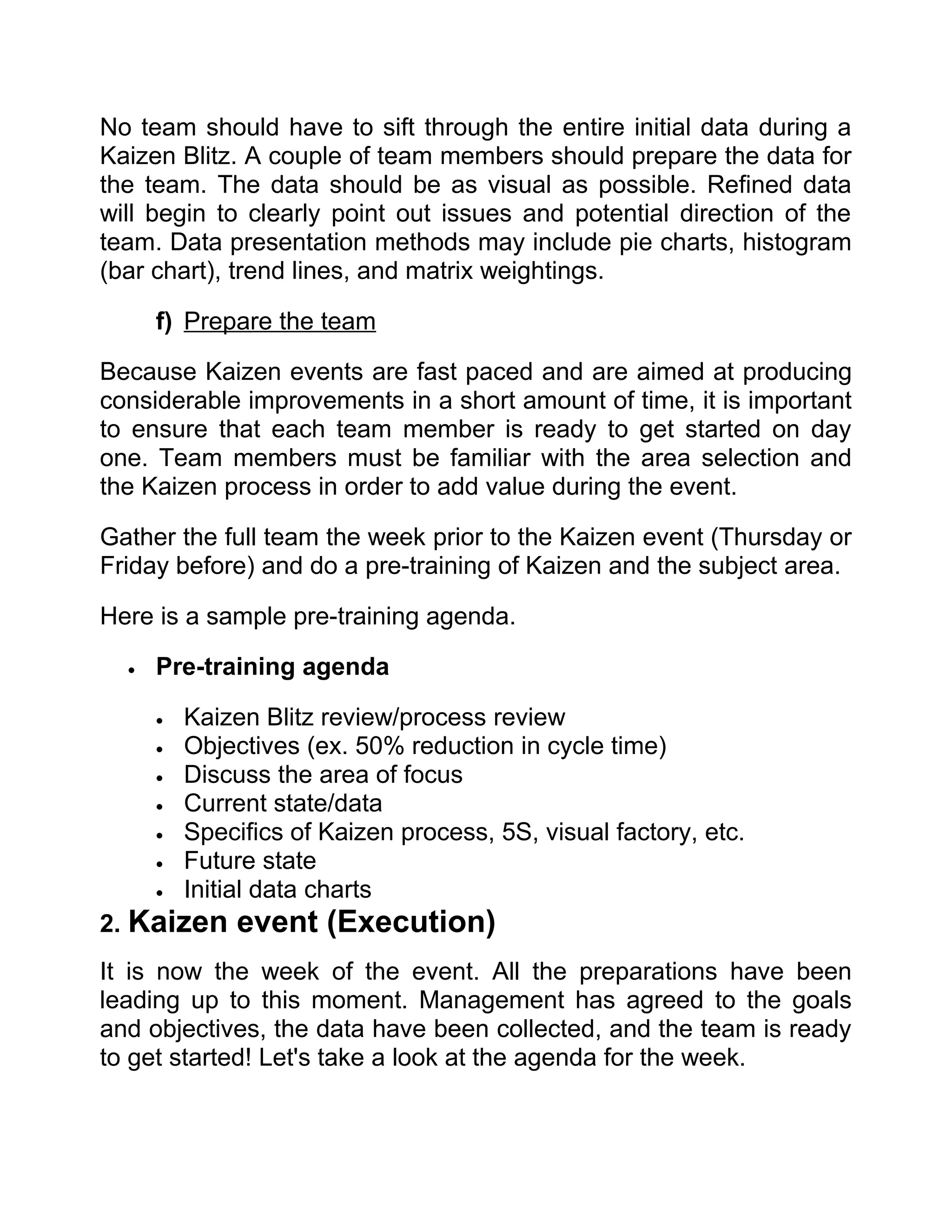 No team should have to sift through the entire initial data during a
Kaizen Blitz. A couple of team members should prepare the data for
the team. The data should be as visual as possible. Refined data
will begin to clearly point out issues and potential direction of the
team. Data presentation methods may include pie charts, histogram
(bar chart), trend lines, and matrix weightings.

      f) Prepare the team

Because Kaizen events are fast paced and are aimed at producing
considerable improvements in a short amount of time, it is important
to ensure that each team member is ready to get started on day
one. Team members must be familiar with the area selection and
the Kaizen process in order to add value during the event.

Gather the full team the week prior to the Kaizen event (Thursday or
Friday before) and do a pre-training of Kaizen and the subject area.

Here is a sample pre-training agenda.

  •   Pre-training agenda

      •   Kaizen Blitz review/process review
      •   Objectives (ex. 50% reduction in cycle time)
      •   Discuss the area of focus
      •   Current state/data
      •   Specifics of Kaizen process, 5S, visual factory, etc.
      •   Future state
      •   Initial data charts
2. Kaizen      event (Execution)
It is now the week of the event. All the preparations have been
leading up to this moment. Management has agreed to the goals
and objectives, the data have been collected, and the team is ready
to get started! Let's take a look at the agenda for the week.
 