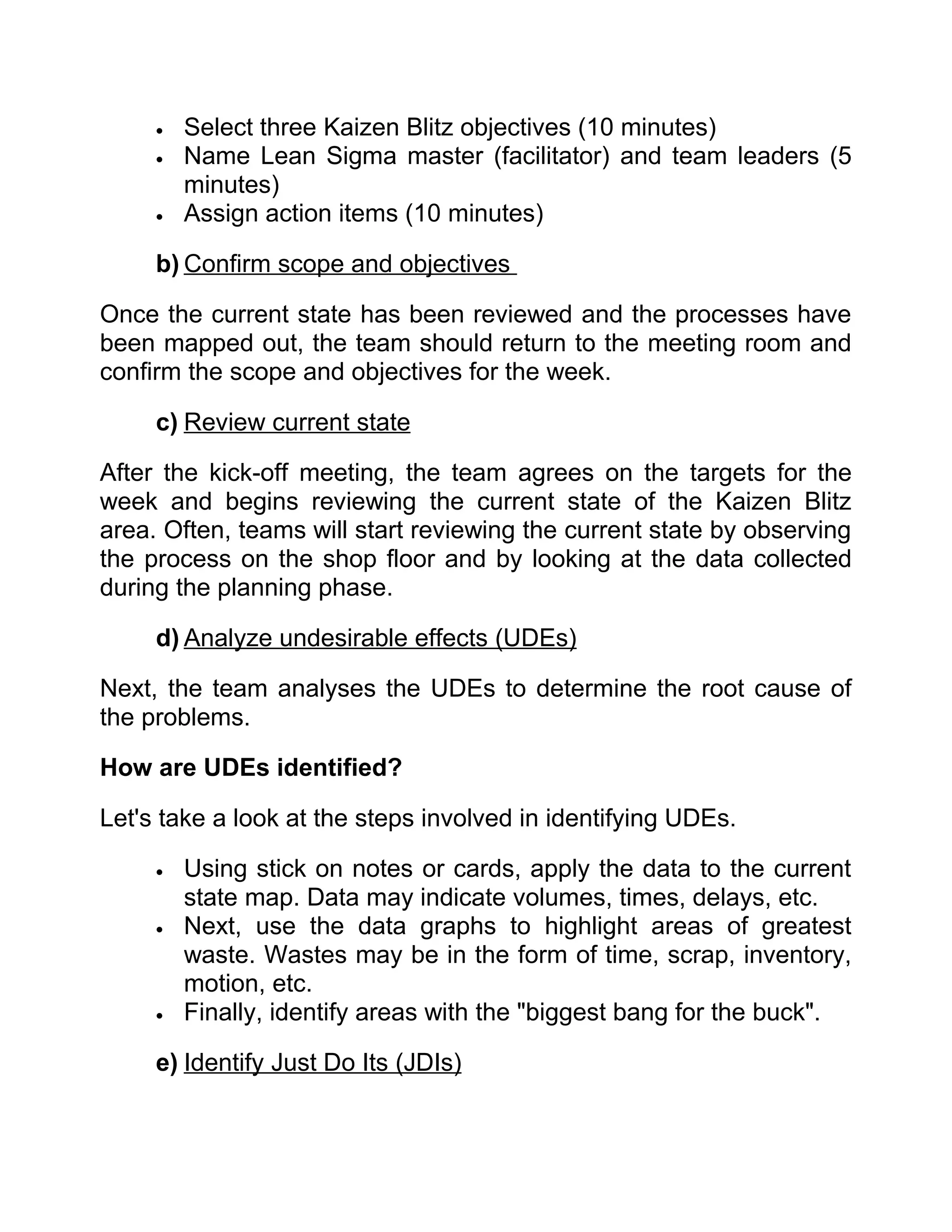 •   Select three Kaizen Blitz objectives (10 minutes)
     •   Name Lean Sigma master (facilitator) and team leaders (5
         minutes)
     •   Assign action items (10 minutes)

     b) Confirm scope and objectives

Once the current state has been reviewed and the processes have
been mapped out, the team should return to the meeting room and
confirm the scope and objectives for the week.

     c) Review current state

After the kick-off meeting, the team agrees on the targets for the
week and begins reviewing the current state of the Kaizen Blitz
area. Often, teams will start reviewing the current state by observing
the process on the shop floor and by looking at the data collected
during the planning phase.

     d) Analyze undesirable effects (UDEs)

Next, the team analyses the UDEs to determine the root cause of
the problems.

How are UDEs identified?

Let's take a look at the steps involved in identifying UDEs.

     •   Using stick on notes or cards, apply the data to the current
         state map. Data may indicate volumes, times, delays, etc.
     •   Next, use the data graphs to highlight areas of greatest
         waste. Wastes may be in the form of time, scrap, inventory,
         motion, etc.
     •   Finally, identify areas with the "biggest bang for the buck".

     e) Identify Just Do Its (JDIs)
 