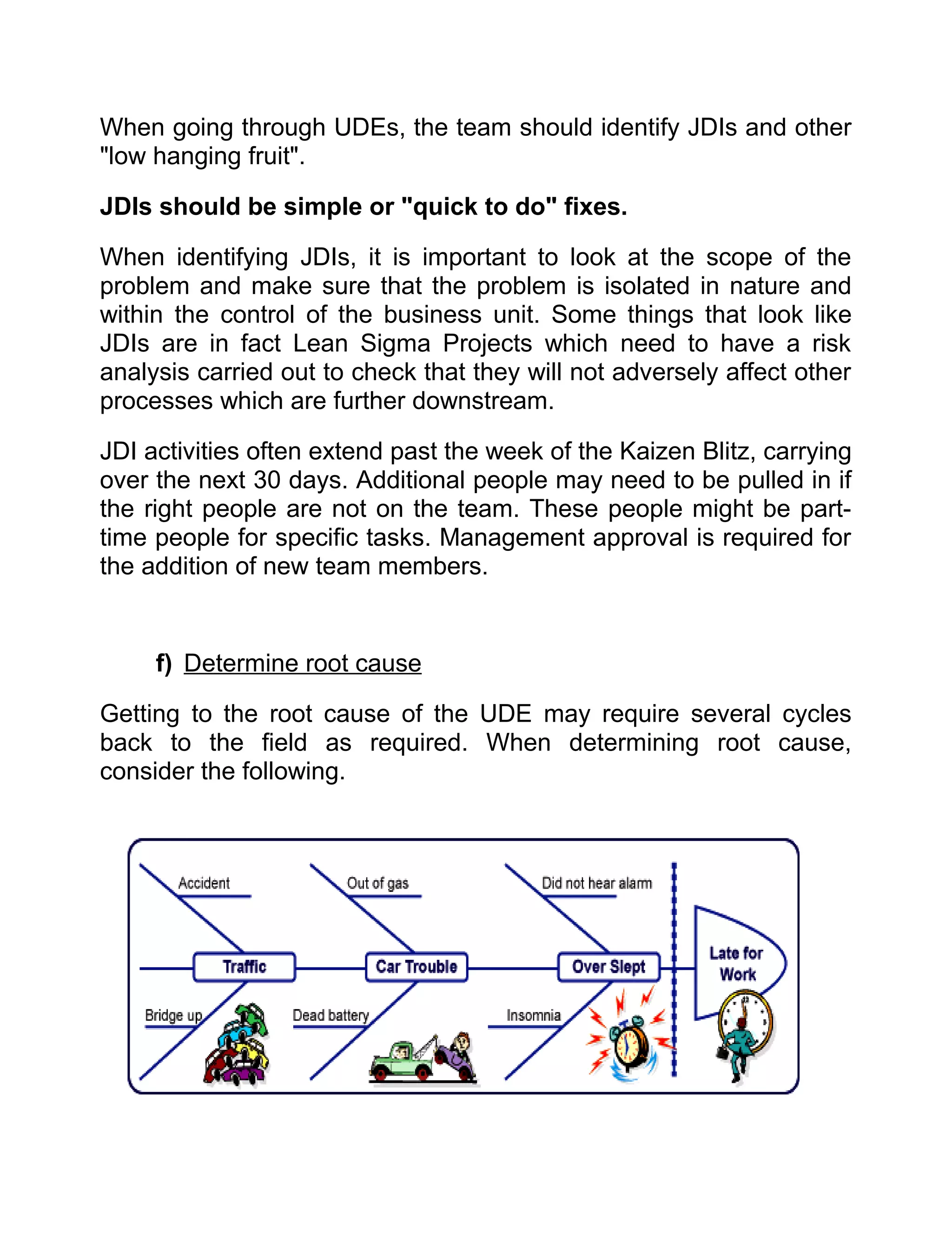 When going through UDEs, the team should identify JDIs and other
"low hanging fruit".

JDIs should be simple or "quick to do" fixes.

When identifying JDIs, it is important to look at the scope of the
problem and make sure that the problem is isolated in nature and
within the control of the business unit. Some things that look like
JDIs are in fact Lean Sigma Projects which need to have a risk
analysis carried out to check that they will not adversely affect other
processes which are further downstream.

JDI activities often extend past the week of the Kaizen Blitz, carrying
over the next 30 days. Additional people may need to be pulled in if
the right people are not on the team. These people might be part-
time people for specific tasks. Management approval is required for
the addition of new team members.


     f) Determine root cause

Getting to the root cause of the UDE may require several cycles
back to the field as required. When determining root cause,
consider the following.
 