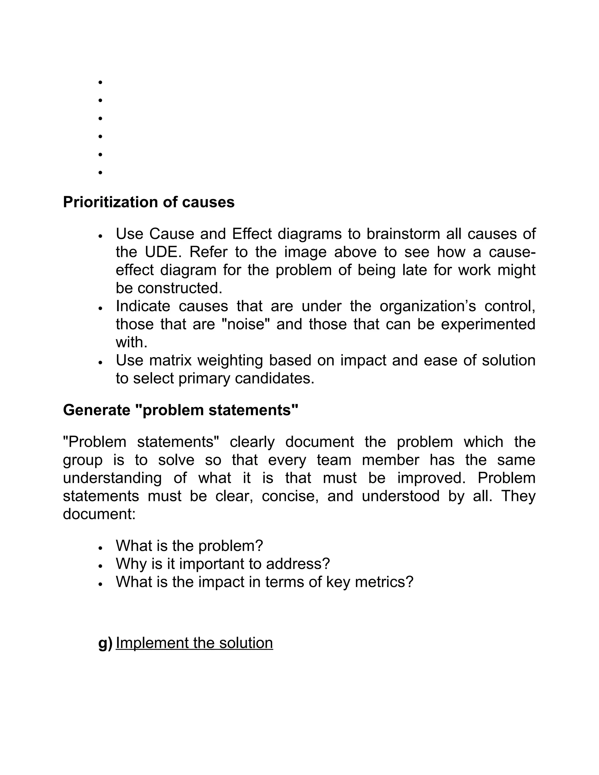 •
    •
    •
    •
    •
    •


Prioritization of causes

    •   Use Cause and Effect diagrams to brainstorm all causes of
        the UDE. Refer to the image above to see how a cause-
        effect diagram for the problem of being late for work might
        be constructed.
    •   Indicate causes that are under the organization’s control,
        those that are "noise" and those that can be experimented
        with.
    •   Use matrix weighting based on impact and ease of solution
        to select primary candidates.

Generate "problem statements"

"Problem statements" clearly document      the problem which the
group is to solve so that every team       member has the same
understanding of what it is that must       be improved. Problem
statements must be clear, concise, and     understood by all. They
document:

    •   What is the problem?
    •   Why is it important to address?
    •   What is the impact in terms of key metrics?


    g) Implement the solution
 