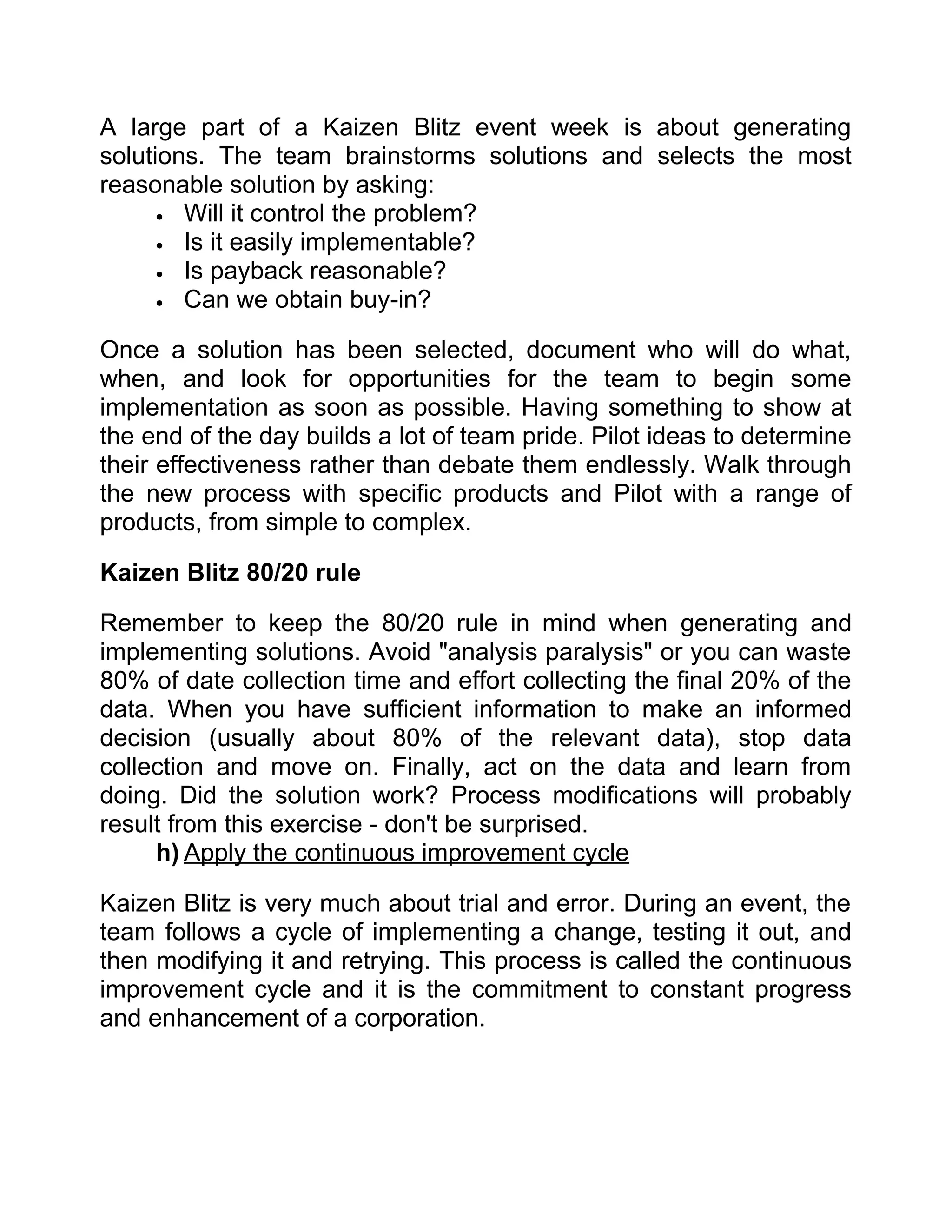 A large part of a Kaizen Blitz event week is about generating
solutions. The team brainstorms solutions and selects the most
reasonable solution by asking:
      • Will it control the problem?
      • Is it easily implementable?
      • Is payback reasonable?
      • Can we obtain buy-in?


Once a solution has been selected, document who will do what,
when, and look for opportunities for the team to begin some
implementation as soon as possible. Having something to show at
the end of the day builds a lot of team pride. Pilot ideas to determine
their effectiveness rather than debate them endlessly. Walk through
the new process with specific products and Pilot with a range of
products, from simple to complex.

Kaizen Blitz 80/20 rule

Remember to keep the 80/20 rule in mind when generating and
implementing solutions. Avoid "analysis paralysis" or you can waste
80% of date collection time and effort collecting the final 20% of the
data. When you have sufficient information to make an informed
decision (usually about 80% of the relevant data), stop data
collection and move on. Finally, act on the data and learn from
doing. Did the solution work? Process modifications will probably
result from this exercise - don't be surprised.
     h) Apply the continuous improvement cycle

Kaizen Blitz is very much about trial and error. During an event, the
team follows a cycle of implementing a change, testing it out, and
then modifying it and retrying. This process is called the continuous
improvement cycle and it is the commitment to constant progress
and enhancement of a corporation.
 