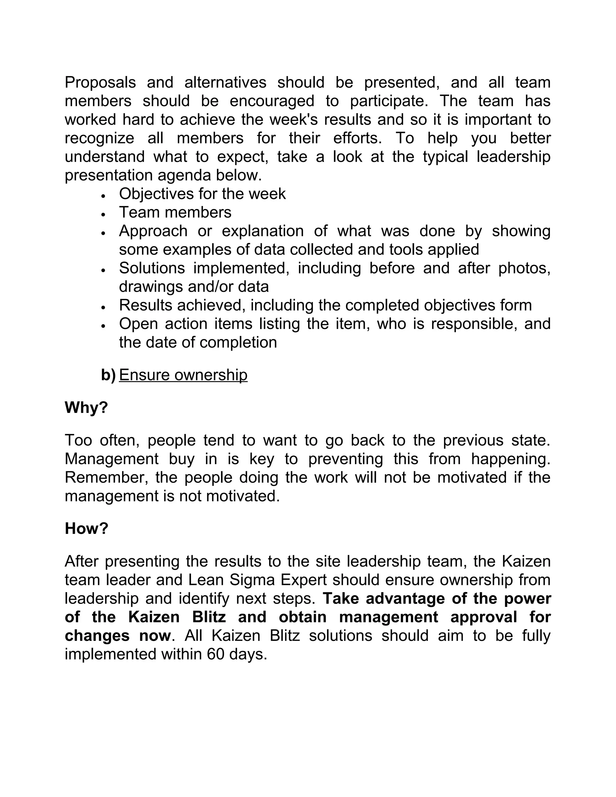 Proposals and alternatives should be presented, and all team
members should be encouraged to participate. The team has
worked hard to achieve the week's results and so it is important to
recognize all members for their efforts. To help you better
understand what to expect, take a look at the typical leadership
presentation agenda below.
     • Objectives for the week
     • Team members
     • Approach or explanation of what was done by showing
       some examples of data collected and tools applied
     • Solutions implemented, including before and after photos,
       drawings and/or data
     • Results achieved, including the completed objectives form
     • Open action items listing the item, who is responsible, and
       the date of completion

     b) Ensure ownership

Why?

Too often, people tend to want to go back to the previous state.
Management buy in is key to preventing this from happening.
Remember, the people doing the work will not be motivated if the
management is not motivated.

How?

After presenting the results to the site leadership team, the Kaizen
team leader and Lean Sigma Expert should ensure ownership from
leadership and identify next steps. Take advantage of the power
of the Kaizen Blitz and obtain management approval for
changes now. All Kaizen Blitz solutions should aim to be fully
implemented within 60 days.
 