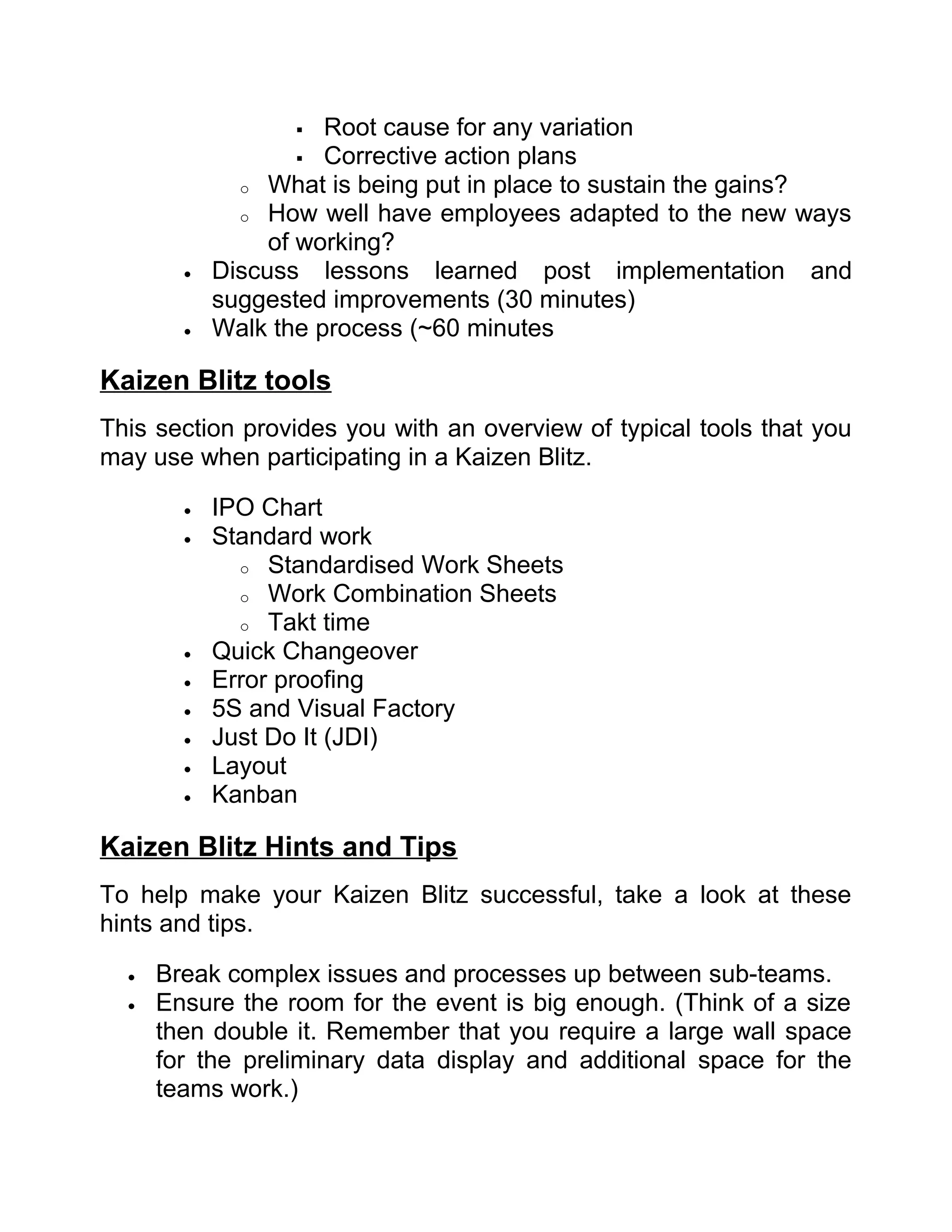    Root cause for any variation
                     Corrective action plans
              o What is being put in place to sustain the gains?
              o How well have employees adapted to the new ways
                 of working?
        •   Discuss lessons learned post implementation and
            suggested improvements (30 minutes)
        •   Walk the process (~60 minutes

Kaizen Blitz tools
This section provides you with an overview of typical tools that you
may use when participating in a Kaizen Blitz.

        •   IPO Chart
        •   Standard work
              o Standardised Work Sheets
              o Work Combination Sheets
              o Takt time
        •   Quick Changeover
        •   Error proofing
        •   5S and Visual Factory
        •   Just Do It (JDI)
        •   Layout
        •   Kanban

Kaizen Blitz Hints and Tips
To help make your Kaizen Blitz successful, take a look at these
hints and tips.

  •   Break complex issues and processes up between sub-teams.
  •   Ensure the room for the event is big enough. (Think of a size
      then double it. Remember that you require a large wall space
      for the preliminary data display and additional space for the
      teams work.)
 