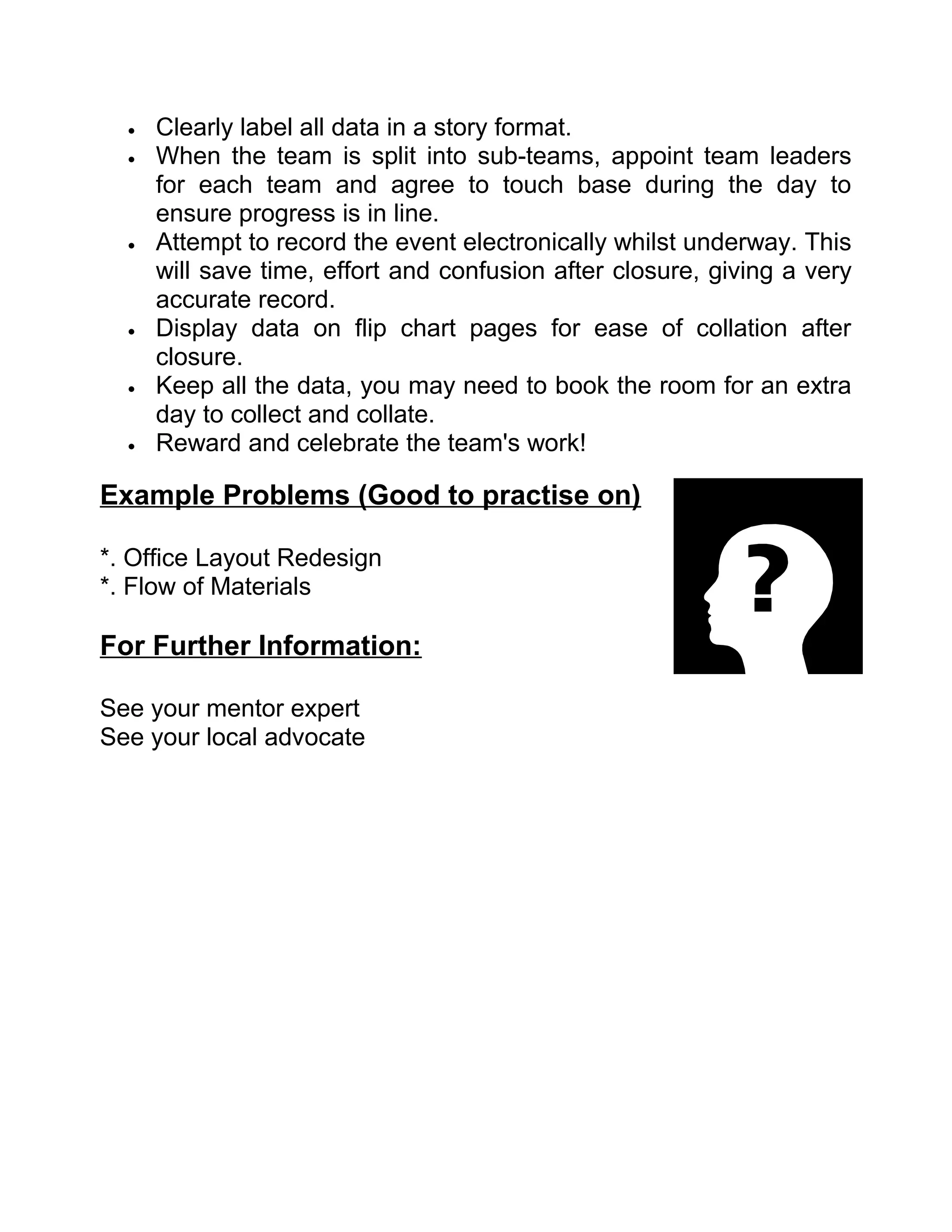 •   Clearly label all data in a story format.
  •   When the team is split into sub-teams, appoint team leaders
      for each team and agree to touch base during the day to
      ensure progress is in line.
  •   Attempt to record the event electronically whilst underway. This
      will save time, effort and confusion after closure, giving a very
      accurate record.
  •   Display data on flip chart pages for ease of collation after
      closure.
  •   Keep all the data, you may need to book the room for an extra
      day to collect and collate.
  •   Reward and celebrate the team's work!

Example Problems (Good to practise on)

*. Office Layout Redesign
*. Flow of Materials

For Further Information:

See your mentor expert
See your local advocate
 
