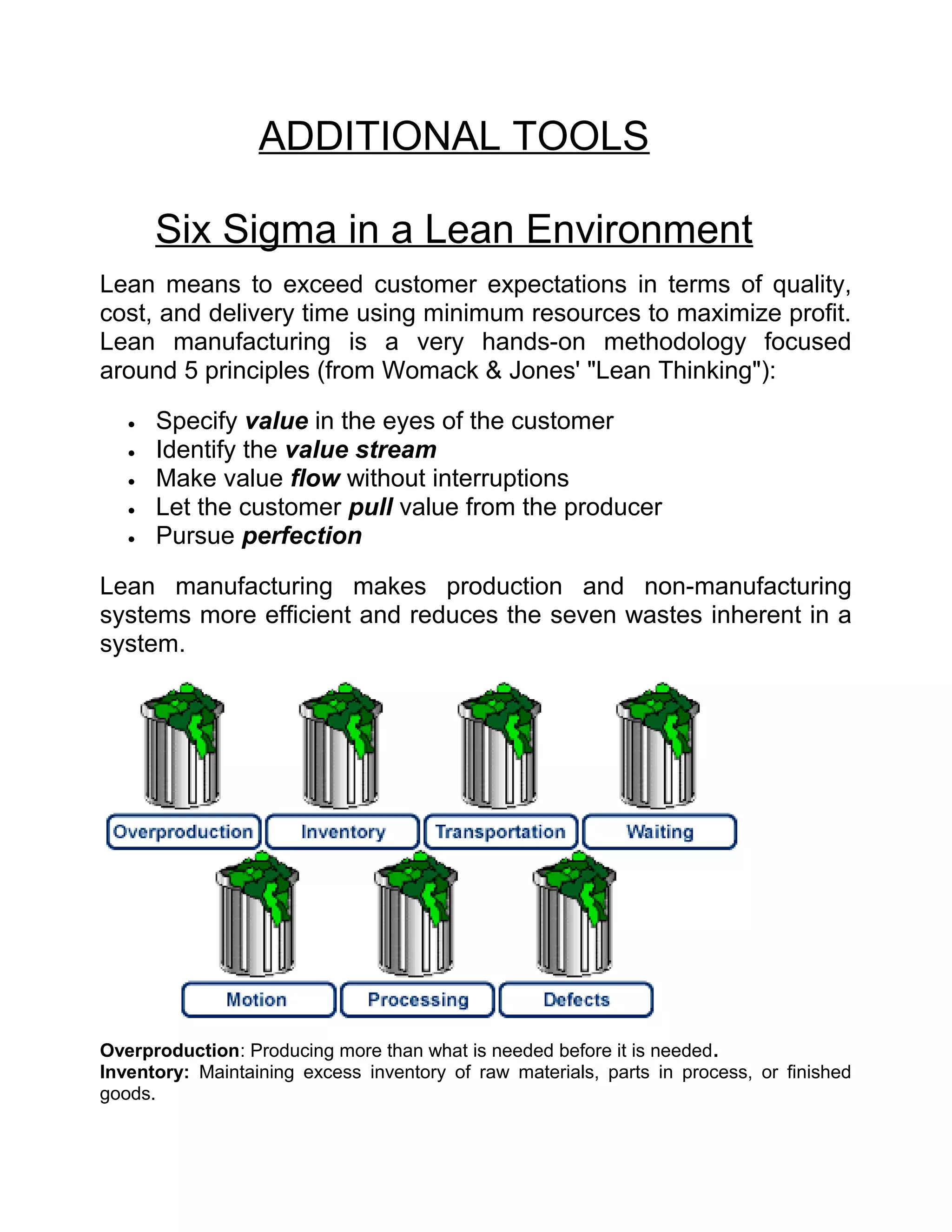 ADDITIONAL TOOLS

       Six Sigma in a Lean Environment
Lean means to exceed customer expectations in terms of quality,
cost, and delivery time using minimum resources to maximize profit.
Lean manufacturing is a very hands-on methodology focused
around 5 principles (from Womack & Jones' "Lean Thinking"):

   •   Specify value in the eyes of the customer
   •   Identify the value stream
   •   Make value flow without interruptions
   •   Let the customer pull value from the producer
   •   Pursue perfection

Lean manufacturing makes production and non-manufacturing
systems more efficient and reduces the seven wastes inherent in a
system.




Overproduction: Producing more than what is needed before it is needed.
Inventory: Maintaining excess inventory of raw materials, parts in process, or finished
goods.
 