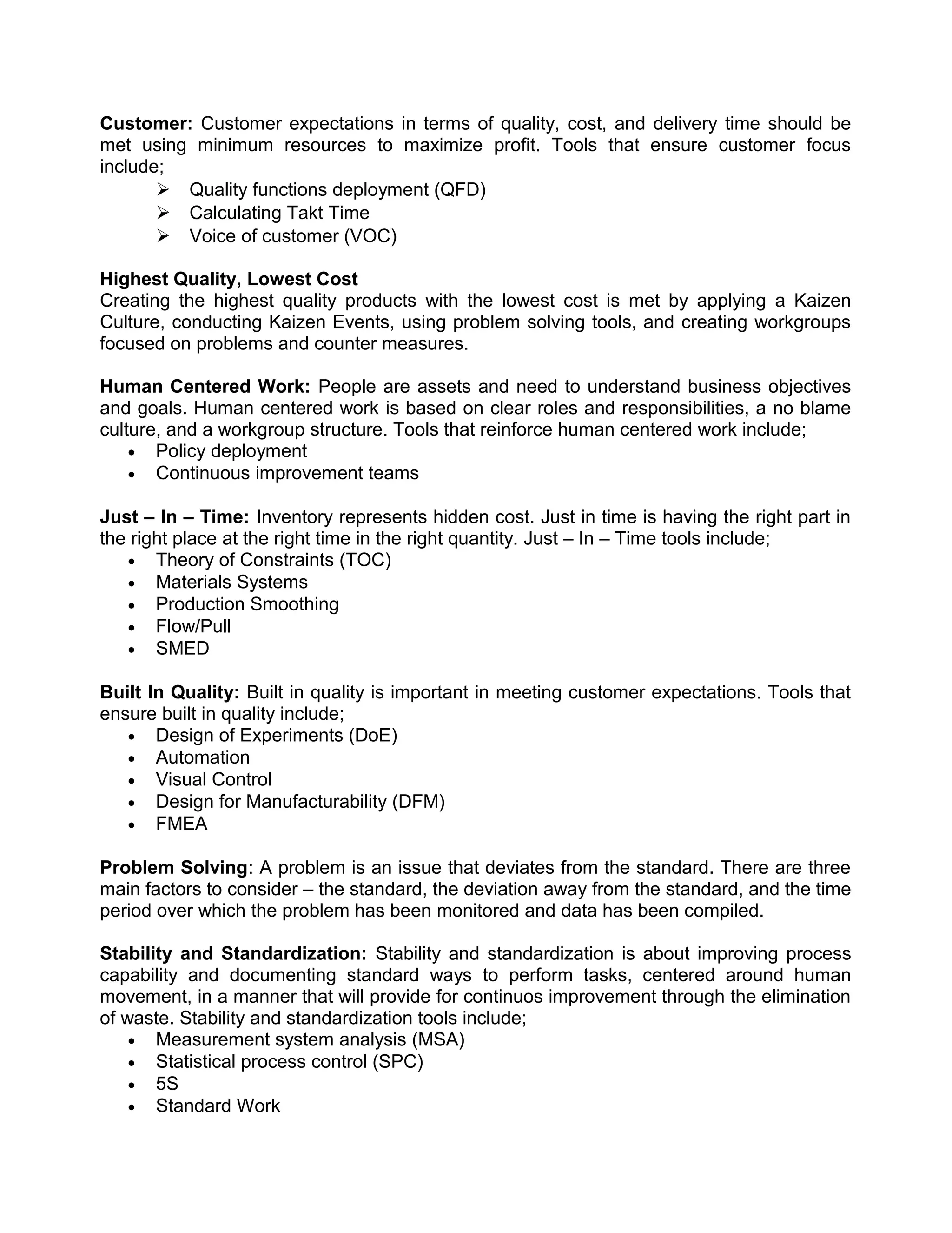 Customer: Customer expectations in terms of quality, cost, and delivery time should be
met using minimum resources to maximize profit. Tools that ensure customer focus
include;
        Quality functions deployment (QFD)
        Calculating Takt Time
        Voice of customer (VOC)

Highest Quality, Lowest Cost
Creating the highest quality products with the lowest cost is met by applying a Kaizen
Culture, conducting Kaizen Events, using problem solving tools, and creating workgroups
focused on problems and counter measures.

Human Centered Work: People are assets and need to understand business objectives
and goals. Human centered work is based on clear roles and responsibilities, a no blame
culture, and a workgroup structure. Tools that reinforce human centered work include;
    • Policy deployment
    • Continuous improvement teams

Just – In – Time: Inventory represents hidden cost. Just in time is having the right part in
the right place at the right time in the right quantity. Just – In – Time tools include;
   • Theory of Constraints (TOC)
   • Materials Systems
   • Production Smoothing
   • Flow/Pull
   • SMED

Built In Quality: Built in quality is important in meeting customer expectations. Tools that
ensure built in quality include;
   • Design of Experiments (DoE)
   • Automation
   • Visual Control
   • Design for Manufacturability (DFM)
   • FMEA

Problem Solving: A problem is an issue that deviates from the standard. There are three
main factors to consider – the standard, the deviation away from the standard, and the time
period over which the problem has been monitored and data has been compiled.

Stability and Standardization: Stability and standardization is about improving process
capability and documenting standard ways to perform tasks, centered around human
movement, in a manner that will provide for continuos improvement through the elimination
of waste. Stability and standardization tools include;
    • Measurement system analysis (MSA)
    • Statistical process control (SPC)
    • 5S
    • Standard Work
 