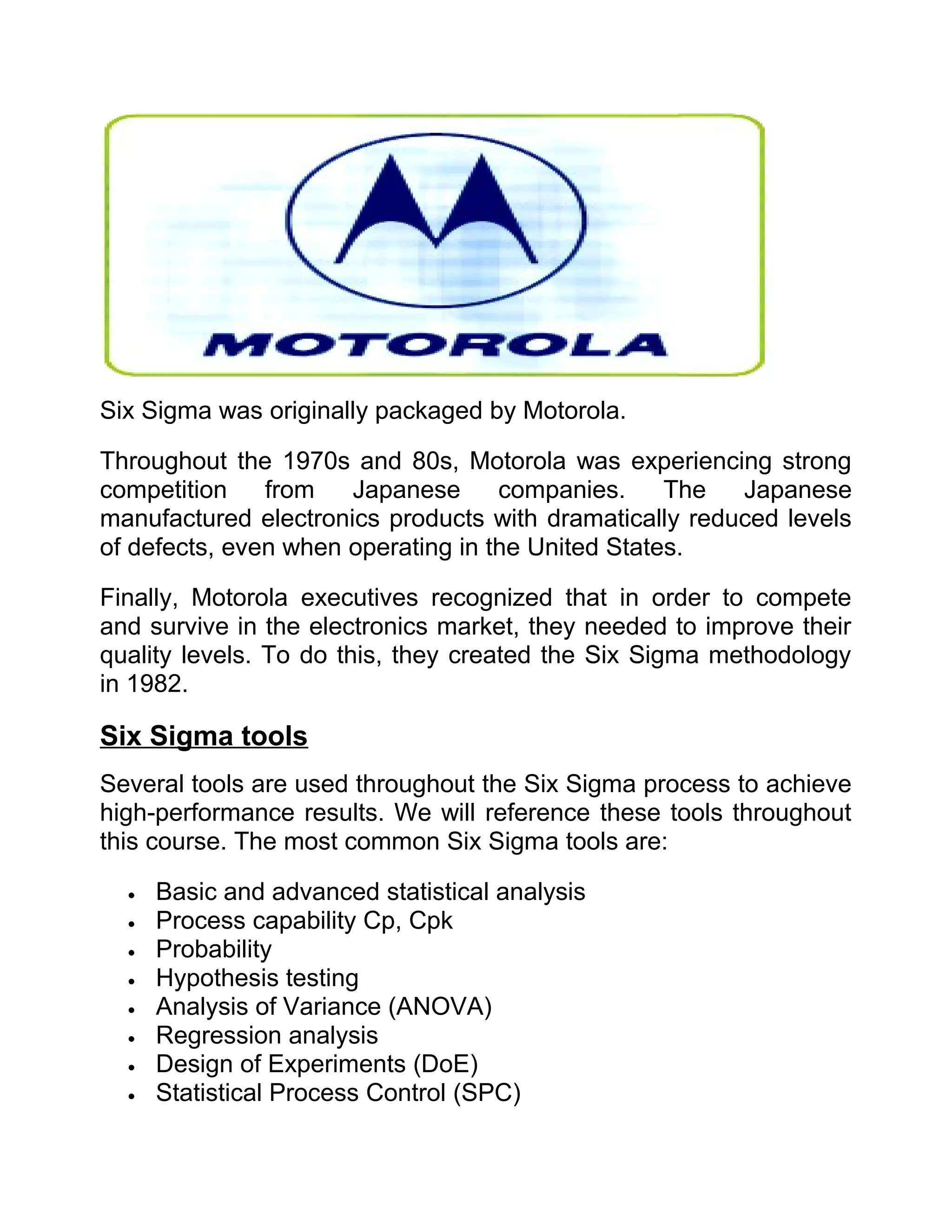 Six Sigma was originally packaged by Motorola.

Throughout the 1970s and 80s, Motorola was experiencing strong
competition    from   Japanese      companies.     The  Japanese
manufactured electronics products with dramatically reduced levels
of defects, even when operating in the United States.

Finally, Motorola executives recognized that in order to compete
and survive in the electronics market, they needed to improve their
quality levels. To do this, they created the Six Sigma methodology
in 1982.

Six Sigma tools
Several tools are used throughout the Six Sigma process to achieve
high-performance results. We will reference these tools throughout
this course. The most common Six Sigma tools are:

  •   Basic and advanced statistical analysis
  •   Process capability Cp, Cpk
  •   Probability
  •   Hypothesis testing
  •   Analysis of Variance (ANOVA)
  •   Regression analysis
  •   Design of Experiments (DoE)
  •   Statistical Process Control (SPC)
 