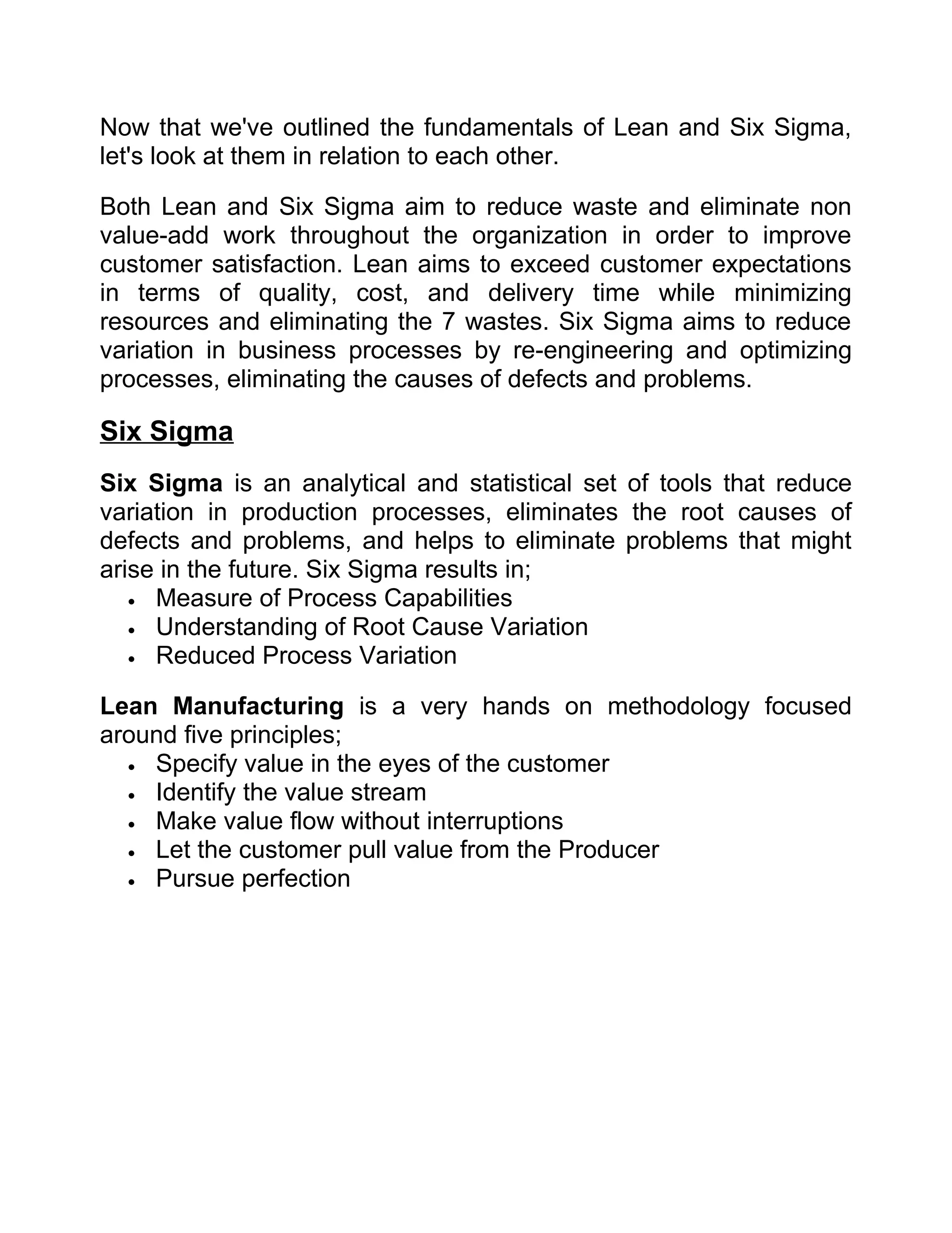 Now that we've outlined the fundamentals of Lean and Six Sigma,
let's look at them in relation to each other.

Both Lean and Six Sigma aim to reduce waste and eliminate non
value-add work throughout the organization in order to improve
customer satisfaction. Lean aims to exceed customer expectations
in terms of quality, cost, and delivery time while minimizing
resources and eliminating the 7 wastes. Six Sigma aims to reduce
variation in business processes by re-engineering and optimizing
processes, eliminating the causes of defects and problems.

Six Sigma
Six Sigma is an analytical and statistical set of tools that reduce
variation in production processes, eliminates the root causes of
defects and problems, and helps to eliminate problems that might
arise in the future. Six Sigma results in;
   • Measure of Process Capabilities
   • Understanding of Root Cause Variation
   • Reduced Process Variation


Lean Manufacturing is a very hands on methodology focused
around five principles;
  • Specify value in the eyes of the customer
  • Identify the value stream
  • Make value flow without interruptions
  • Let the customer pull value from the Producer
  • Pursue perfection
 