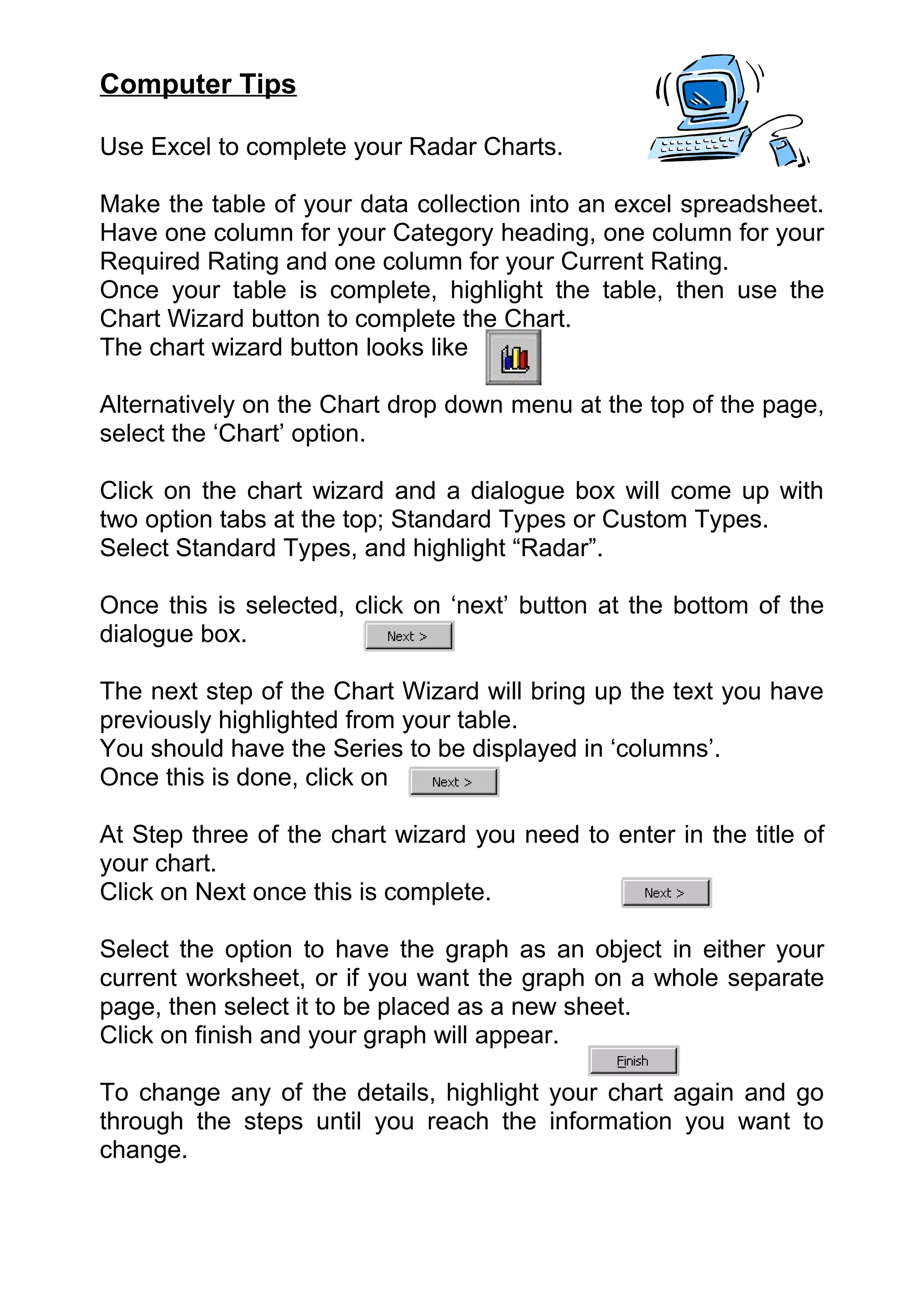 Computer Tips

Use Excel to complete your Radar Charts.

Make the table of your data collection into an excel spreadsheet.
Have one column for your Category heading, one column for your
Required Rating and one column for your Current Rating.
Once your table is complete, highlight the table, then use the
Chart Wizard button to complete the Chart.
The chart wizard button looks like

Alternatively on the Chart drop down menu at the top of the page,
select the ‘Chart’ option.

Click on the chart wizard and a dialogue box will come up with
two option tabs at the top; Standard Types or Custom Types.
Select Standard Types, and highlight “Radar”.

Once this is selected, click on ‘next’ button at the bottom of the
dialogue box.

The next step of the Chart Wizard will bring up the text you have
previously highlighted from your table.
You should have the Series to be displayed in ‘columns’.
Once this is done, click on

At Step three of the chart wizard you need to enter in the title of
your chart.
Click on Next once this is complete.

Select the option to have the graph as an object in either your
current worksheet, or if you want the graph on a whole separate
page, then select it to be placed as a new sheet.
Click on finish and your graph will appear.

To change any of the details, highlight your chart again and go
through the steps until you reach the information you want to
change.
 