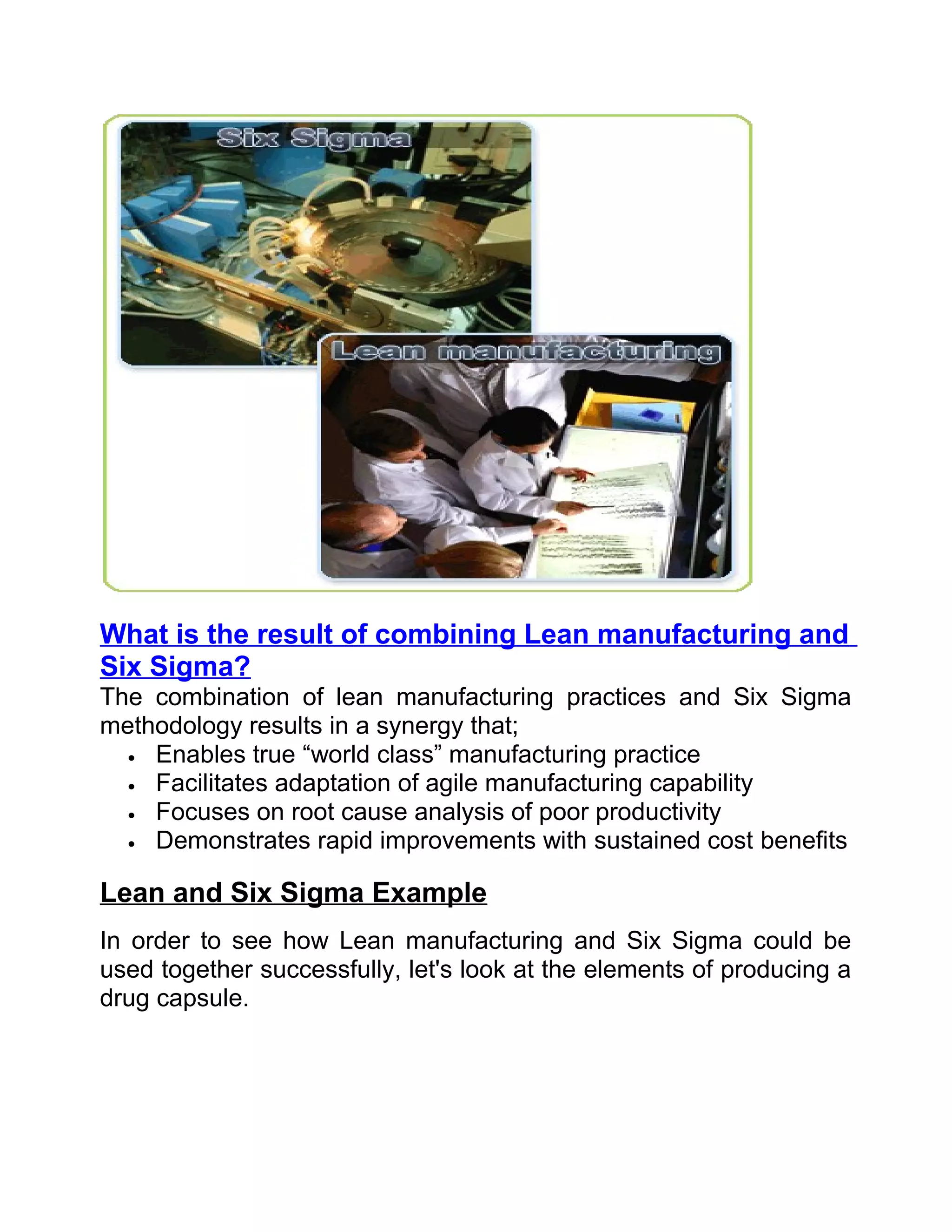 What is the result of combining Lean manufacturing and
Six Sigma?
The combination of lean manufacturing practices and Six Sigma
methodology results in a synergy that;
  • Enables true “world class” manufacturing practice
  • Facilitates adaptation of agile manufacturing capability
  • Focuses on root cause analysis of poor productivity
  • Demonstrates rapid improvements with sustained cost benefits


Lean and Six Sigma Example
In order to see how Lean manufacturing and Six Sigma could be
used together successfully, let's look at the elements of producing a
drug capsule.
 
