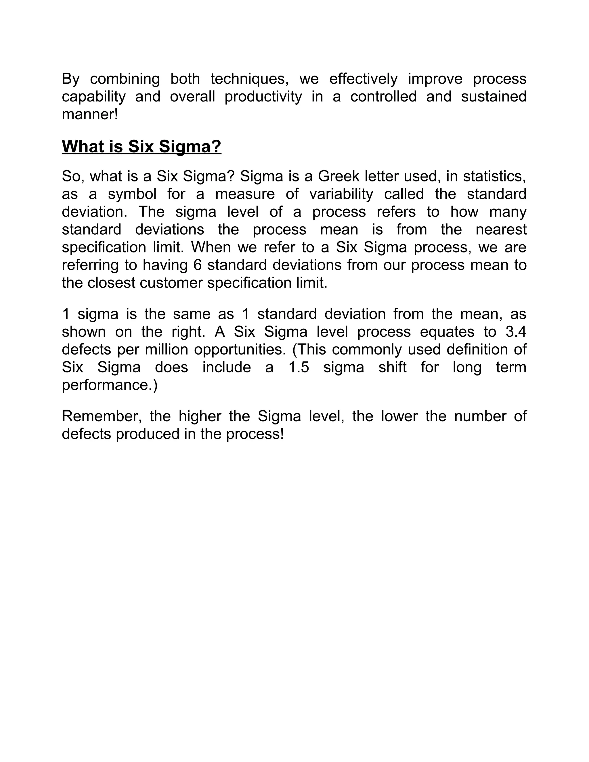 By combining both techniques, we effectively improve process
capability and overall productivity in a controlled and sustained
manner!

What is Six Sigma?
So, what is a Six Sigma? Sigma is a Greek letter used, in statistics,
as a symbol for a measure of variability called the standard
deviation. The sigma level of a process refers to how many
standard deviations the process mean is from the nearest
specification limit. When we refer to a Six Sigma process, we are
referring to having 6 standard deviations from our process mean to
the closest customer specification limit.

1 sigma is the same as 1 standard deviation from the mean, as
shown on the right. A Six Sigma level process equates to 3.4
defects per million opportunities. (This commonly used definition of
Six Sigma does include a 1.5 sigma shift for long term
performance.)

Remember, the higher the Sigma level, the lower the number of
defects produced in the process!
 