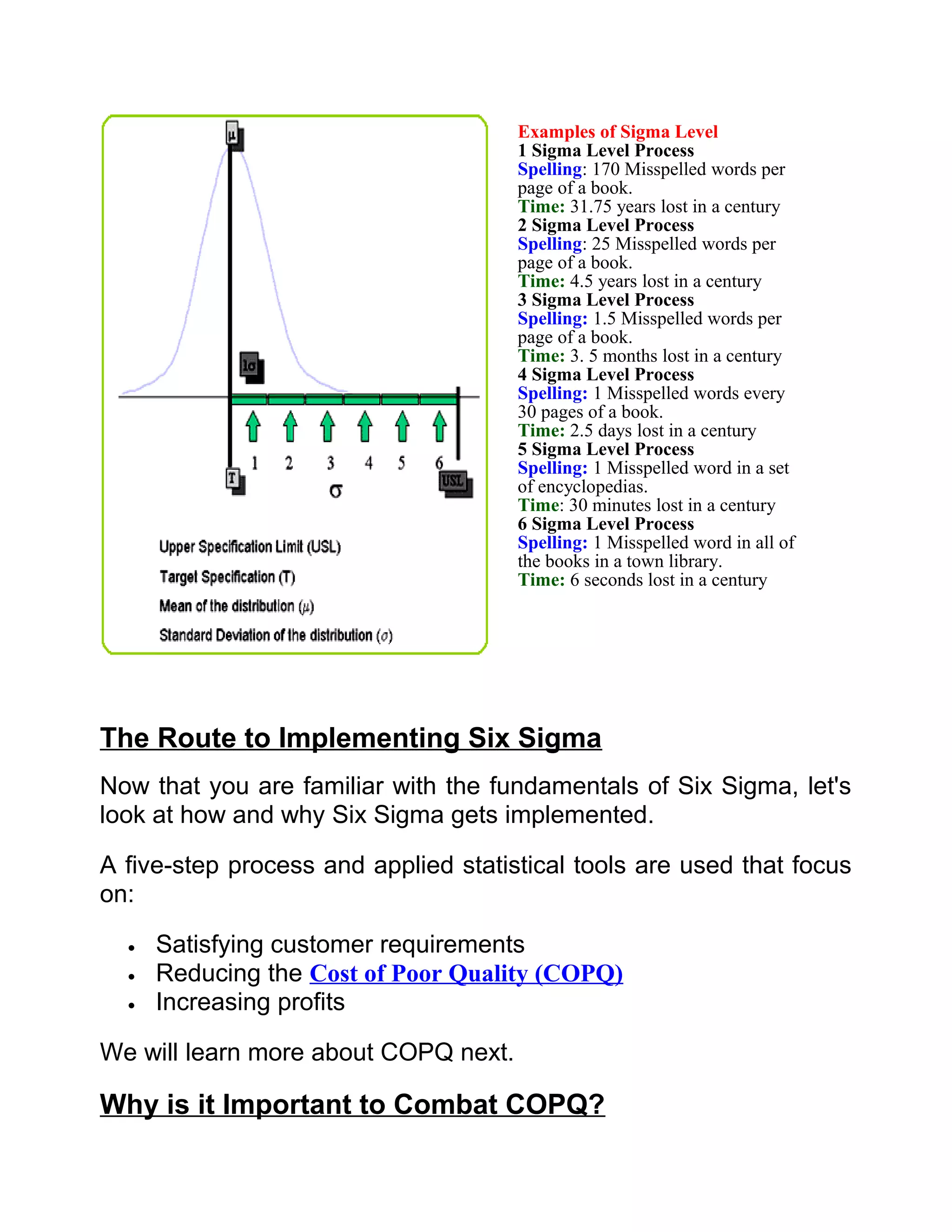 Examples of Sigma Level
                                      1 Sigma Level Process
                                      Spelling: 170 Misspelled words per
                                      page of a book.
                                      Time: 31.75 years lost in a century
                                      2 Sigma Level Process
                                      Spelling: 25 Misspelled words per
                                      page of a book.
                                      Time: 4.5 years lost in a century
                                      3 Sigma Level Process
                                      Spelling: 1.5 Misspelled words per
                                      page of a book.
                                      Time: 3. 5 months lost in a century
                                      4 Sigma Level Process
                                      Spelling: 1 Misspelled words every
                                      30 pages of a book.
                                      Time: 2.5 days lost in a century
                                      5 Sigma Level Process
                                      Spelling: 1 Misspelled word in a set
                                      of encyclopedias.
                                      Time: 30 minutes lost in a century
                                      6 Sigma Level Process
                                      Spelling: 1 Misspelled word in all of
                                      the books in a town library.
                                      Time: 6 seconds lost in a century




The Route to Implementing Six Sigma
Now that you are familiar with the fundamentals of Six Sigma, let's
look at how and why Six Sigma gets implemented.

A five-step process and applied statistical tools are used that focus
on:

  •   Satisfying customer requirements
  •   Reducing the Cost of Poor Quality (COPQ)
  •   Increasing profits

We will learn more about COPQ next.

Why is it Important to Combat COPQ?
 
