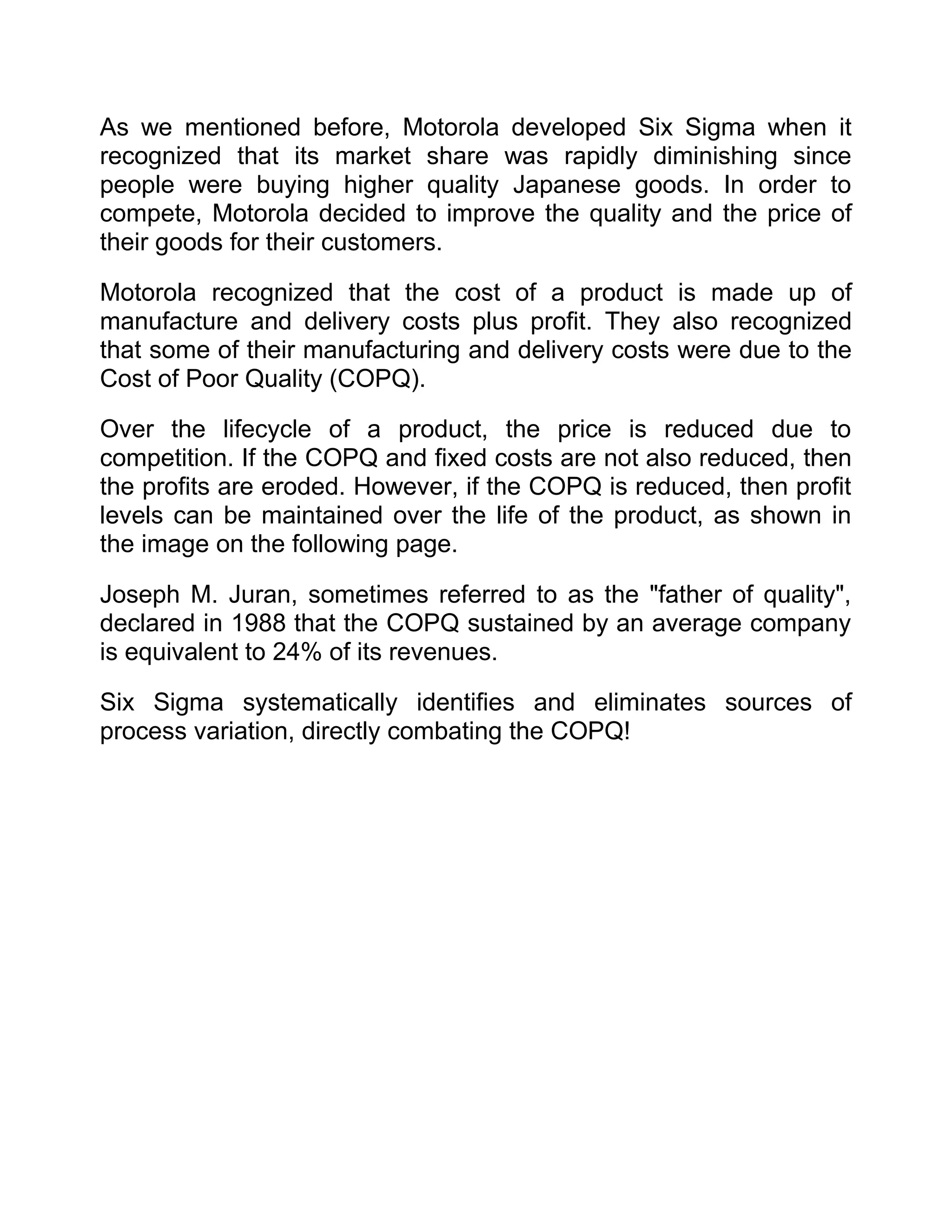 As we mentioned before, Motorola developed Six Sigma when it
recognized that its market share was rapidly diminishing since
people were buying higher quality Japanese goods. In order to
compete, Motorola decided to improve the quality and the price of
their goods for their customers.

Motorola recognized that the cost of a product is made up of
manufacture and delivery costs plus profit. They also recognized
that some of their manufacturing and delivery costs were due to the
Cost of Poor Quality (COPQ).

Over the lifecycle of a product, the price is reduced due to
competition. If the COPQ and fixed costs are not also reduced, then
the profits are eroded. However, if the COPQ is reduced, then profit
levels can be maintained over the life of the product, as shown in
the image on the following page.

Joseph M. Juran, sometimes referred to as the "father of quality",
declared in 1988 that the COPQ sustained by an average company
is equivalent to 24% of its revenues.

Six Sigma systematically identifies and eliminates sources of
process variation, directly combating the COPQ!
 