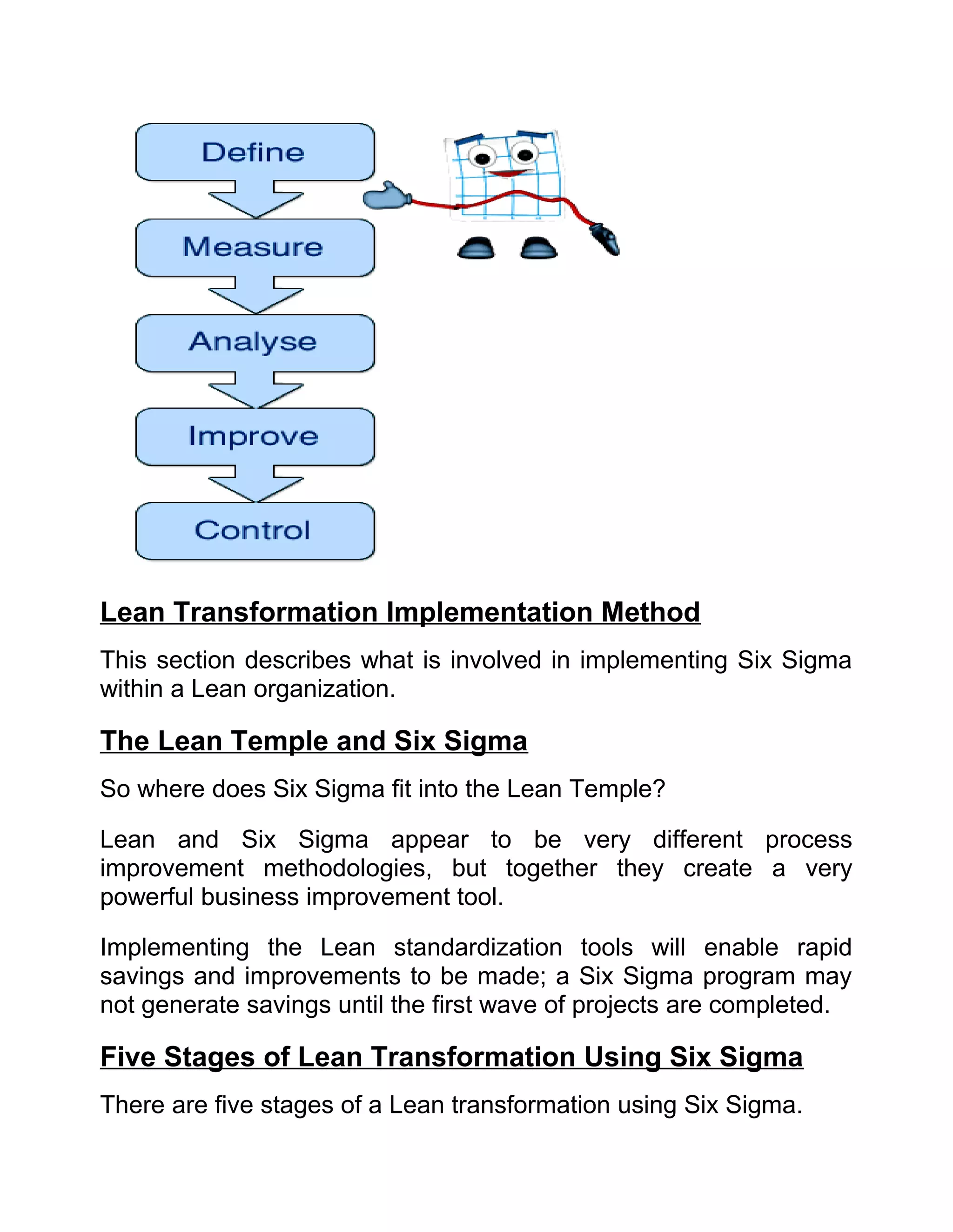 Lean Transformation Implementation Method
This section describes what is involved in implementing Six Sigma
within a Lean organization.

The Lean Temple and Six Sigma
So where does Six Sigma fit into the Lean Temple?

Lean and Six Sigma appear to be very different process
improvement methodologies, but together they create a very
powerful business improvement tool.

Implementing the Lean standardization tools will enable rapid
savings and improvements to be made; a Six Sigma program may
not generate savings until the first wave of projects are completed.

Five Stages of Lean Transformation Using Six Sigma
There are five stages of a Lean transformation using Six Sigma.
 