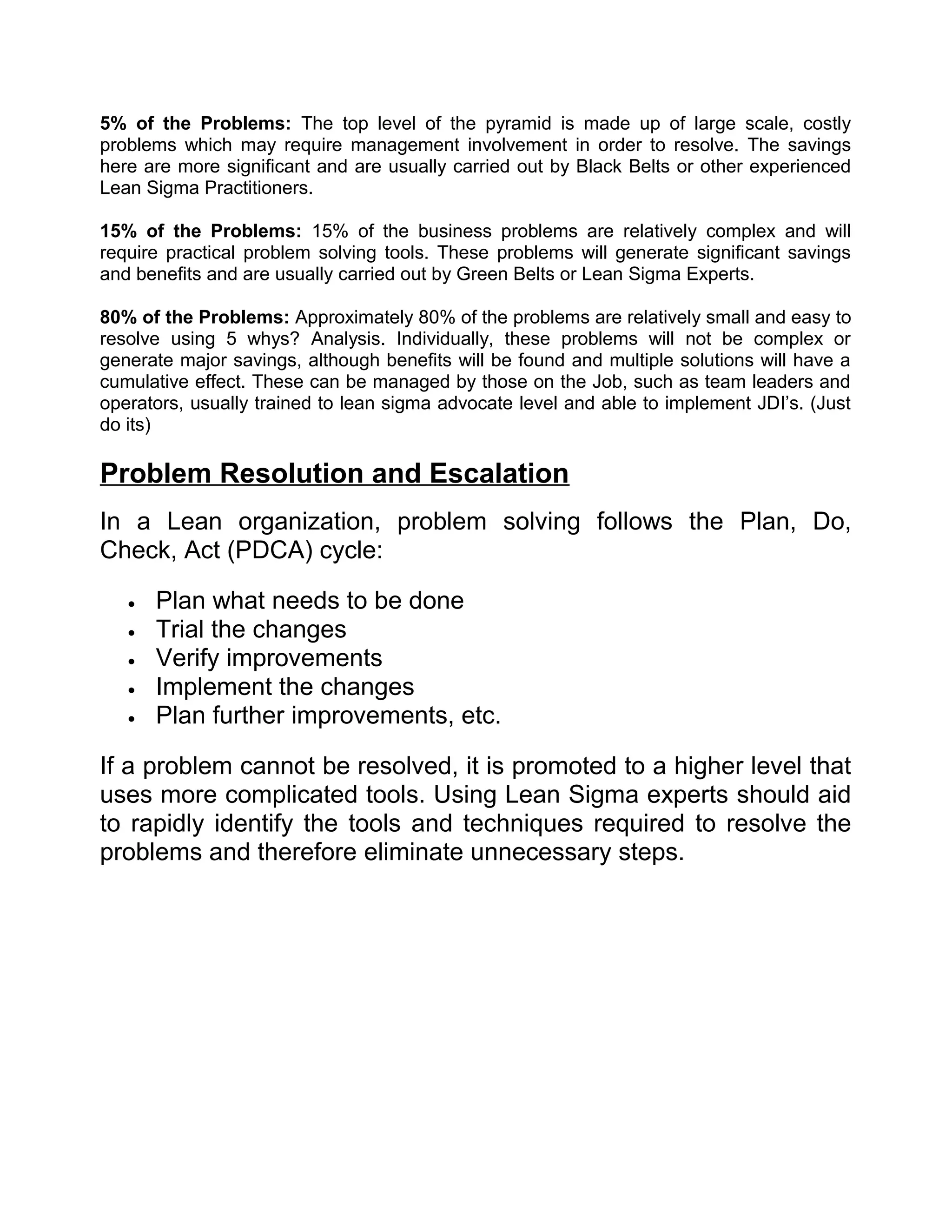5% of the Problems: The top level of the pyramid is made up of large scale, costly
problems which may require management involvement in order to resolve. The savings
here are more significant and are usually carried out by Black Belts or other experienced
Lean Sigma Practitioners.

15% of the Problems: 15% of the business problems are relatively complex and will
require practical problem solving tools. These problems will generate significant savings
and benefits and are usually carried out by Green Belts or Lean Sigma Experts.

80% of the Problems: Approximately 80% of the problems are relatively small and easy to
resolve using 5 whys? Analysis. Individually, these problems will not be complex or
generate major savings, although benefits will be found and multiple solutions will have a
cumulative effect. These can be managed by those on the Job, such as team leaders and
operators, usually trained to lean sigma advocate level and able to implement JDI’s. (Just
do its)

Problem Resolution and Escalation
In a Lean organization, problem solving follows the Plan, Do,
Check, Act (PDCA) cycle:

   •   Plan what needs to be done
   •   Trial the changes
   •   Verify improvements
   •   Implement the changes
   •   Plan further improvements, etc.

If a problem cannot be resolved, it is promoted to a higher level that
uses more complicated tools. Using Lean Sigma experts should aid
to rapidly identify the tools and techniques required to resolve the
problems and therefore eliminate unnecessary steps.
 