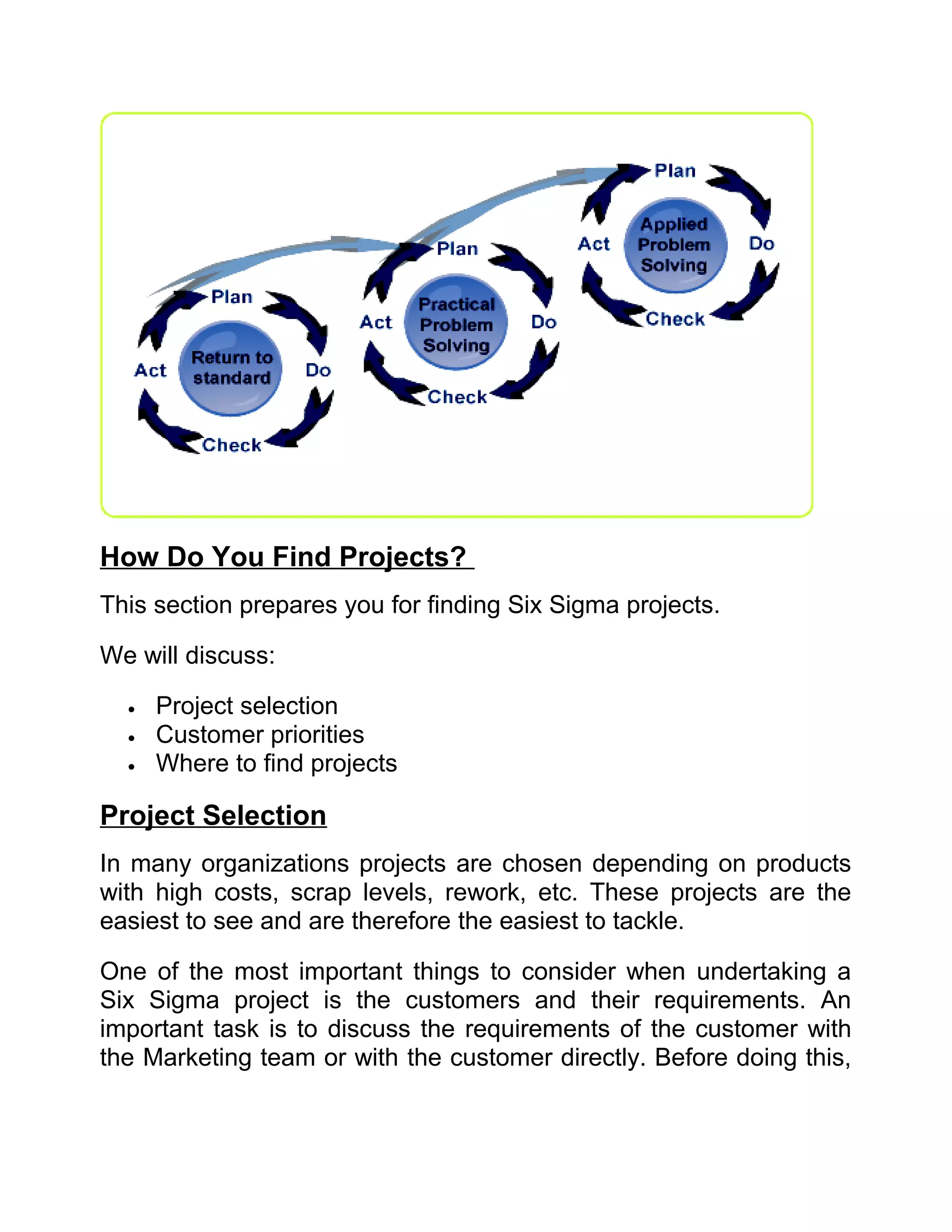 How Do You Find Projects?
This section prepares you for finding Six Sigma projects.

We will discuss:

  •   Project selection
  •   Customer priorities
  •   Where to find projects

Project Selection
In many organizations projects are chosen depending on products
with high costs, scrap levels, rework, etc. These projects are the
easiest to see and are therefore the easiest to tackle.

One of the most important things to consider when undertaking a
Six Sigma project is the customers and their requirements. An
important task is to discuss the requirements of the customer with
the Marketing team or with the customer directly. Before doing this,
 