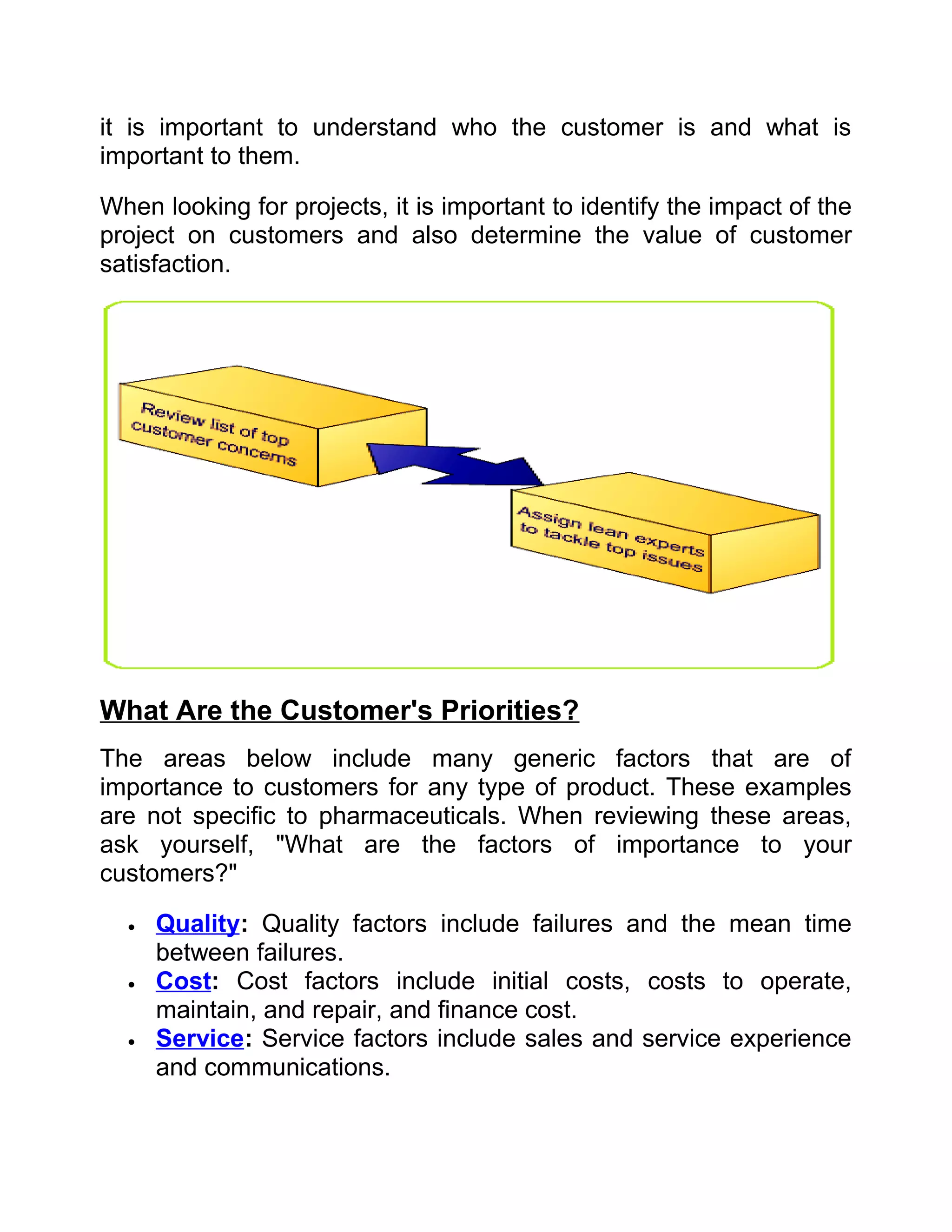 it is important to understand who the customer is and what is
important to them.

When looking for projects, it is important to identify the impact of the
project on customers and also determine the value of customer
satisfaction.




What Are the Customer's Priorities?
The areas below include many generic factors that are of
importance to customers for any type of product. These examples
are not specific to pharmaceuticals. When reviewing these areas,
ask yourself, "What are the factors of importance to your
customers?"

  •   Quality: Quality factors include failures and the mean time
      between failures.
  •   Cost: Cost factors include initial costs, costs to operate,
      maintain, and repair, and finance cost.
  •   Service: Service factors include sales and service experience
      and communications.
 