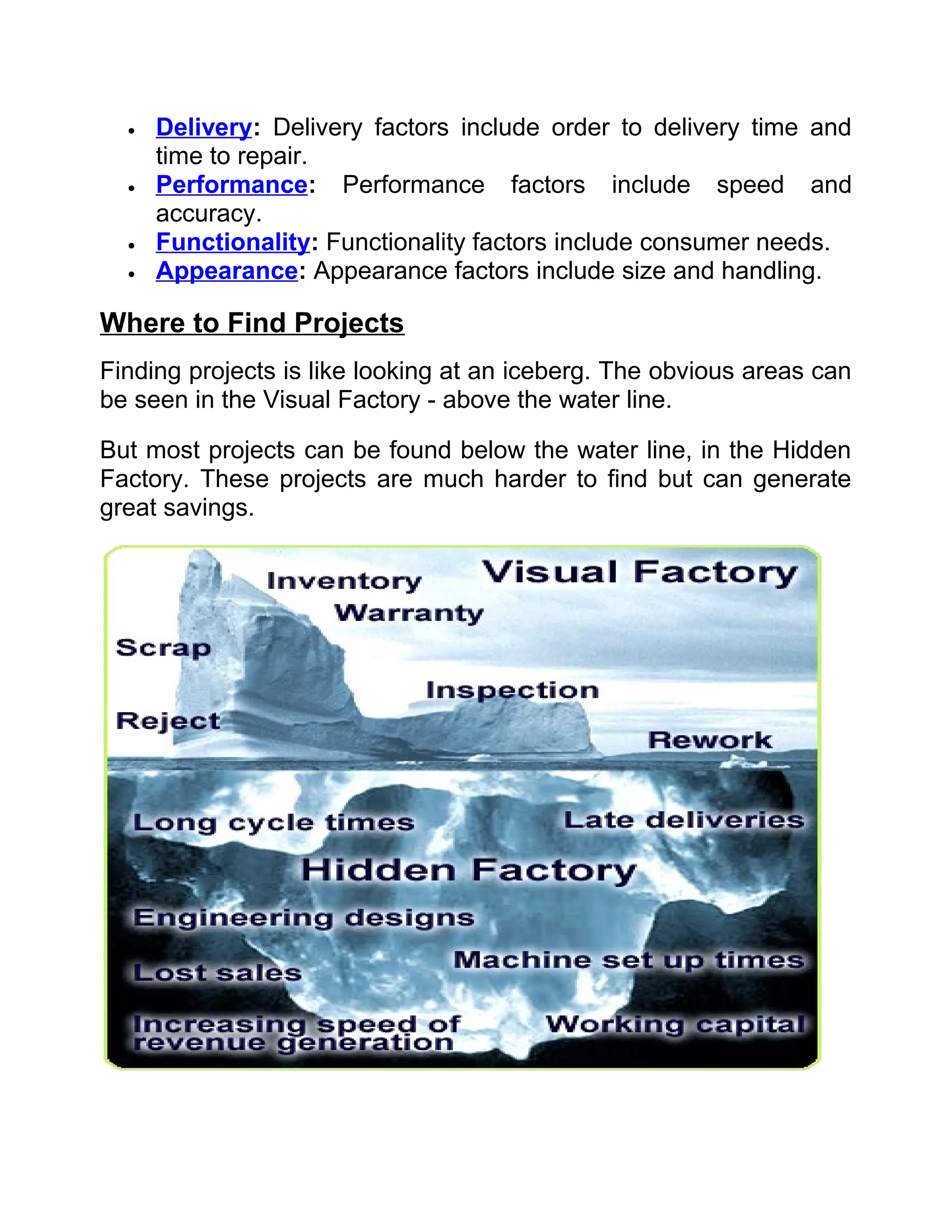 •   Delivery: Delivery factors include order to delivery time and
      time to repair.
  •   Performance: Performance factors include speed and
      accuracy.
  •   Functionality: Functionality factors include consumer needs.
  •   Appearance: Appearance factors include size and handling.

Where to Find Projects
Finding projects is like looking at an iceberg. The obvious areas can
be seen in the Visual Factory - above the water line.

But most projects can be found below the water line, in the Hidden
Factory. These projects are much harder to find but can generate
great savings.
 