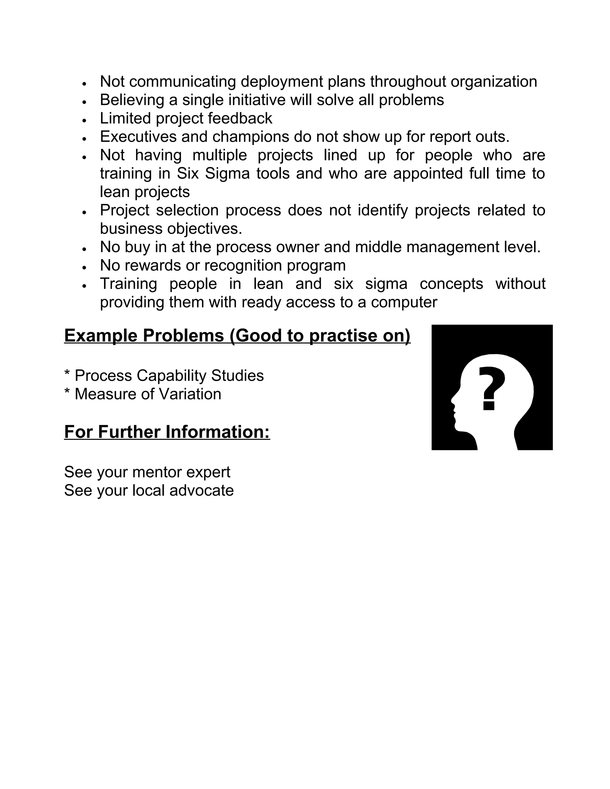 •   Not communicating deployment plans throughout organization
  •   Believing a single initiative will solve all problems
  •   Limited project feedback
  •   Executives and champions do not show up for report outs.
  •   Not having multiple projects lined up for people who are
      training in Six Sigma tools and who are appointed full time to
      lean projects
  •   Project selection process does not identify projects related to
      business objectives.
  •   No buy in at the process owner and middle management level.
  •   No rewards or recognition program
  •   Training people in lean and six sigma concepts without
      providing them with ready access to a computer

Example Problems (Good to practise on)

* Process Capability Studies
* Measure of Variation

For Further Information:

See your mentor expert
See your local advocate
 