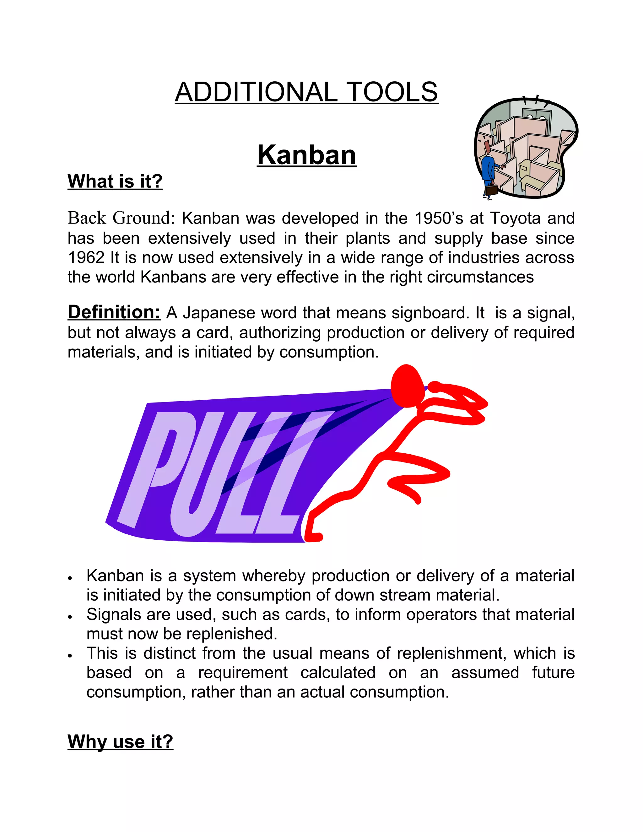 ADDITIONAL TOOLS

                          Kanban
What is it?
Back Ground: Kanban was developed in the 1950’s at Toyota and
has been extensively used in their plants and supply base since
1962 It is now used extensively in a wide range of industries across
the world Kanbans are very effective in the right circumstances

Definition: A Japanese word that means signboard. It is a signal,
but not always a card, authorizing production or delivery of required
materials, and is initiated by consumption.




•   Kanban is a system whereby production or delivery of a material
    is initiated by the consumption of down stream material.
•   Signals are used, such as cards, to inform operators that material
    must now be replenished.
•   This is distinct from the usual means of replenishment, which is
    based on a requirement calculated on an assumed future
    consumption, rather than an actual consumption.


Why use it?
 