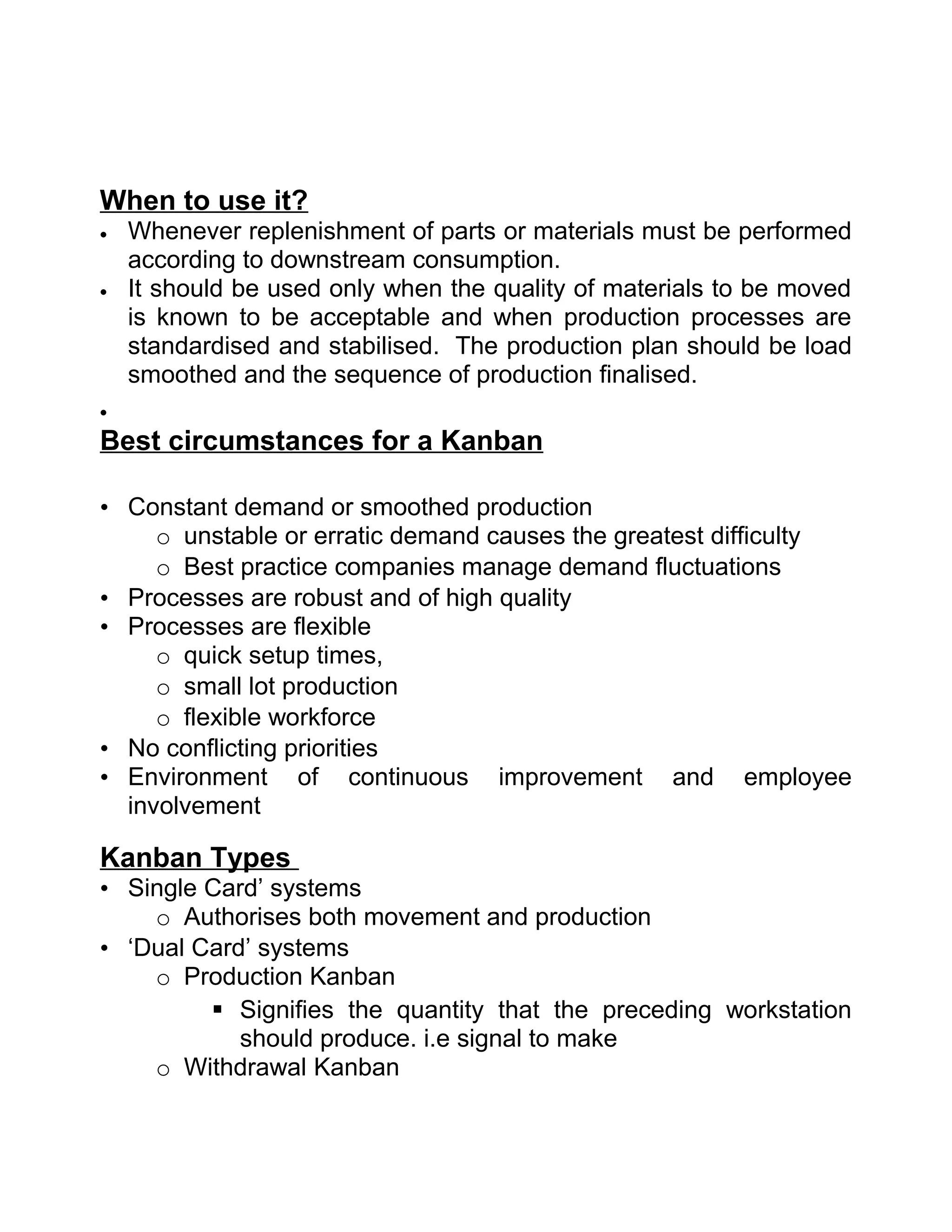 When to use it?
•   Whenever replenishment of parts or materials must be performed
    according to downstream consumption.
•   It should be used only when the quality of materials to be moved
    is known to be acceptable and when production processes are
    standardised and stabilised. The production plan should be load
    smoothed and the sequence of production finalised.
•

Best circumstances for a Kanban

• Constant demand or smoothed production
     o unstable or erratic demand causes the greatest difficulty
     o Best practice companies manage demand fluctuations
• Processes are robust and of high quality
• Processes are flexible
     o quick setup times,
     o small lot production
     o flexible workforce
• No conflicting priorities
• Environment of continuous improvement and employee
  involvement

Kanban Types
• Single Card’ systems
    o Authorises both movement and production
• ‘Dual Card’ systems
    o Production Kanban
          Signifies the quantity that the preceding workstation
            should produce. i.e signal to make
    o Withdrawal Kanban
 