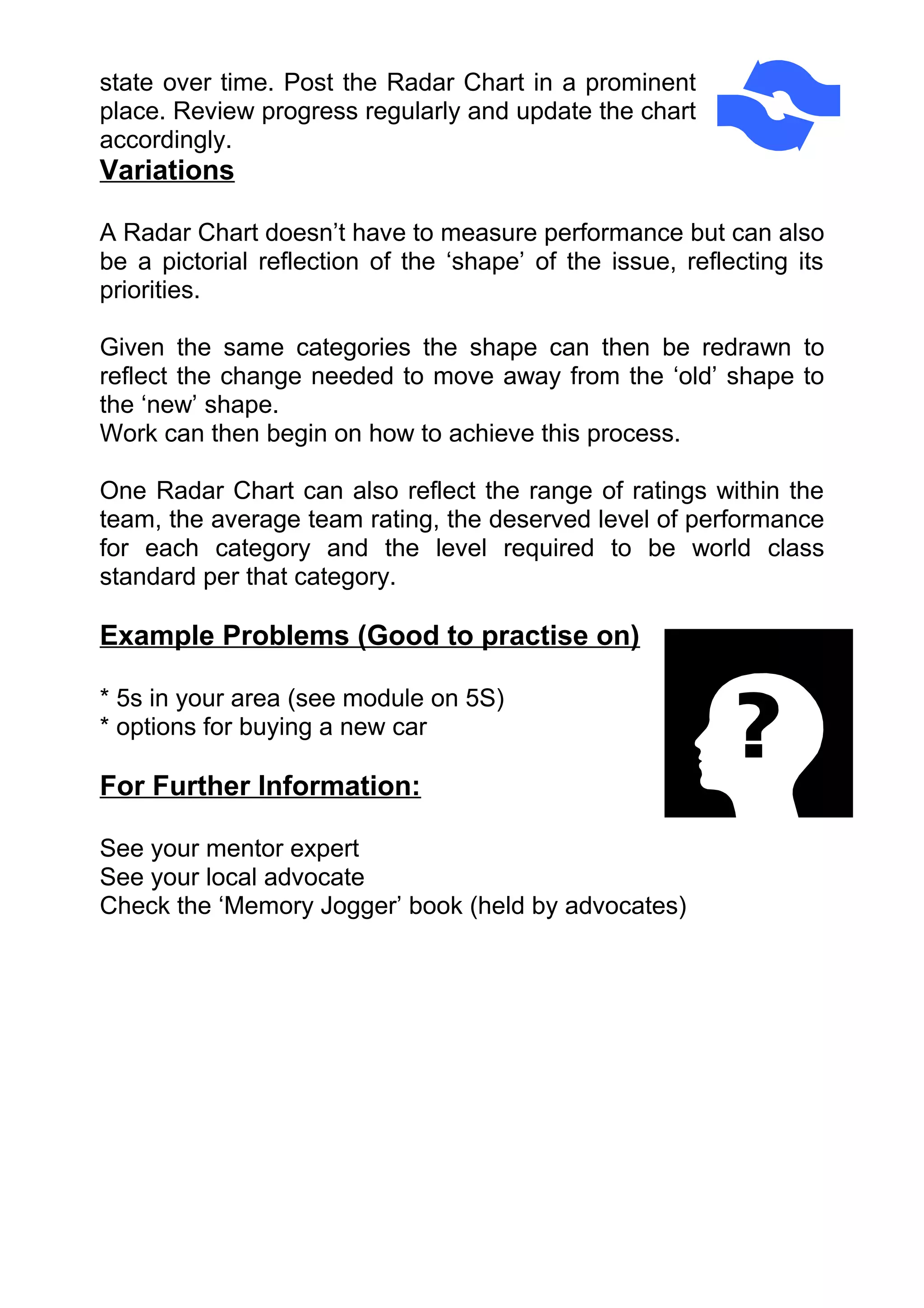 state over time. Post the Radar Chart in a prominent
place. Review progress regularly and update the chart
accordingly.
Variations

A Radar Chart doesn’t have to measure performance but can also
be a pictorial reflection of the ‘shape’ of the issue, reflecting its
priorities.

Given the same categories the shape can then be redrawn to
reflect the change needed to move away from the ‘old’ shape to
the ‘new’ shape.
Work can then begin on how to achieve this process.

One Radar Chart can also reflect the range of ratings within the
team, the average team rating, the deserved level of performance
for each category and the level required to be world class
standard per that category.

Example Problems (Good to practise on)

* 5s in your area (see module on 5S)
* options for buying a new car

For Further Information:

See your mentor expert
See your local advocate
Check the ‘Memory Jogger’ book (held by advocates)
 
