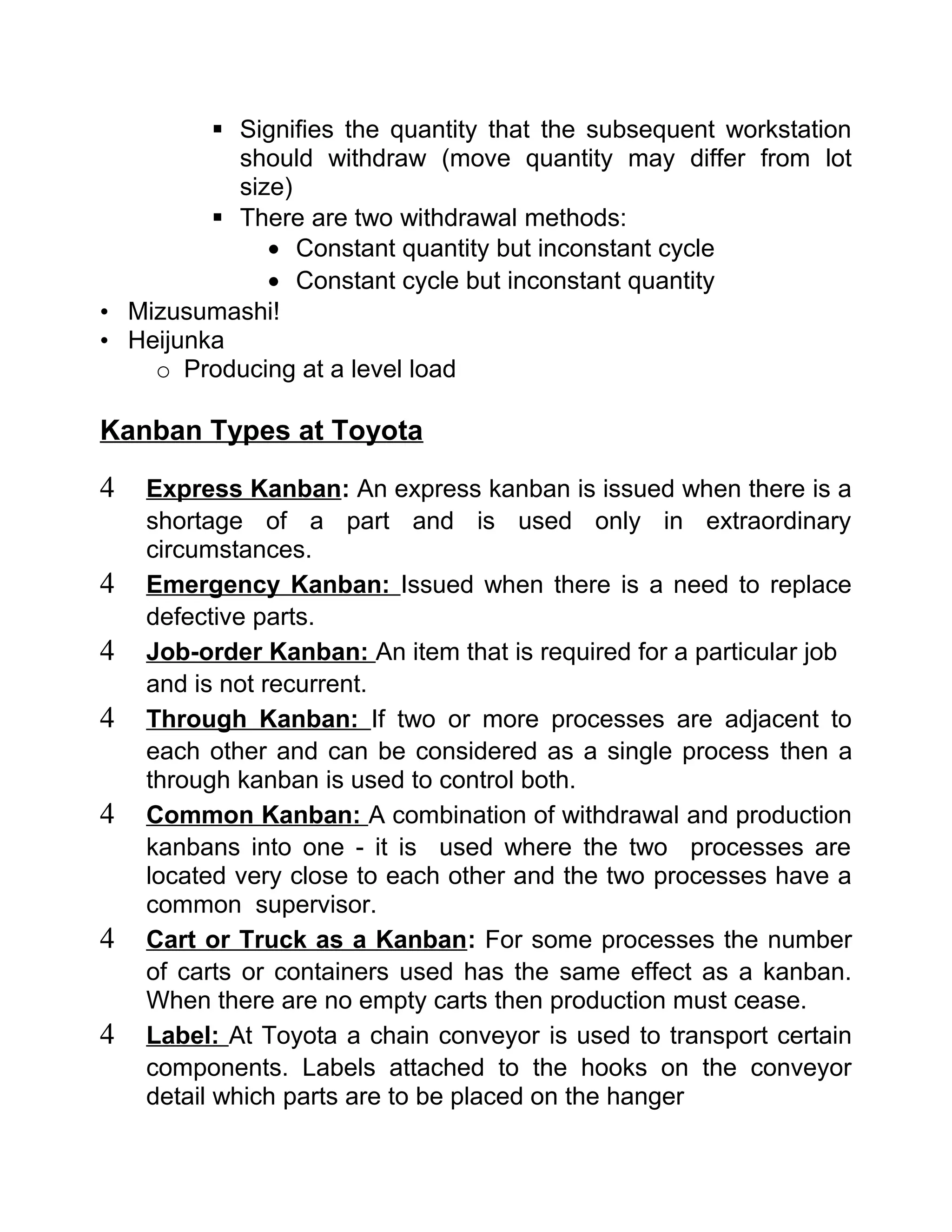  Signifies the quantity that the subsequent workstation
           should withdraw (move quantity may differ from lot
           size)
          There are two withdrawal methods:
              • Constant quantity but inconstant cycle
              • Constant cycle but inconstant quantity
• Mizusumashi!
• Heijunka
    o Producing at a level load

Kanban Types at Toyota

4   Express Kanban: An express kanban is issued when there is a
    shortage of a part and is used only in extraordinary
    circumstances.
4   Emergency Kanban: Issued when there is a need to replace
    defective parts.
4   Job-order Kanban: An item that is required for a particular job
    and is not recurrent.
4   Through Kanban: If two or more processes are adjacent to
    each other and can be considered as a single process then a
    through kanban is used to control both.
4   Common Kanban: A combination of withdrawal and production
    kanbans into one - it is used where the two processes are
    located very close to each other and the two processes have a
    common supervisor.
4   Cart or Truck as a Kanban : For some processes the number
    of carts or containers used has the same effect as a kanban.
    When there are no empty carts then production must cease.
4   Label: At Toyota a chain conveyor is used to transport certain
    components. Labels attached to the hooks on the conveyor
    detail which parts are to be placed on the hanger
 