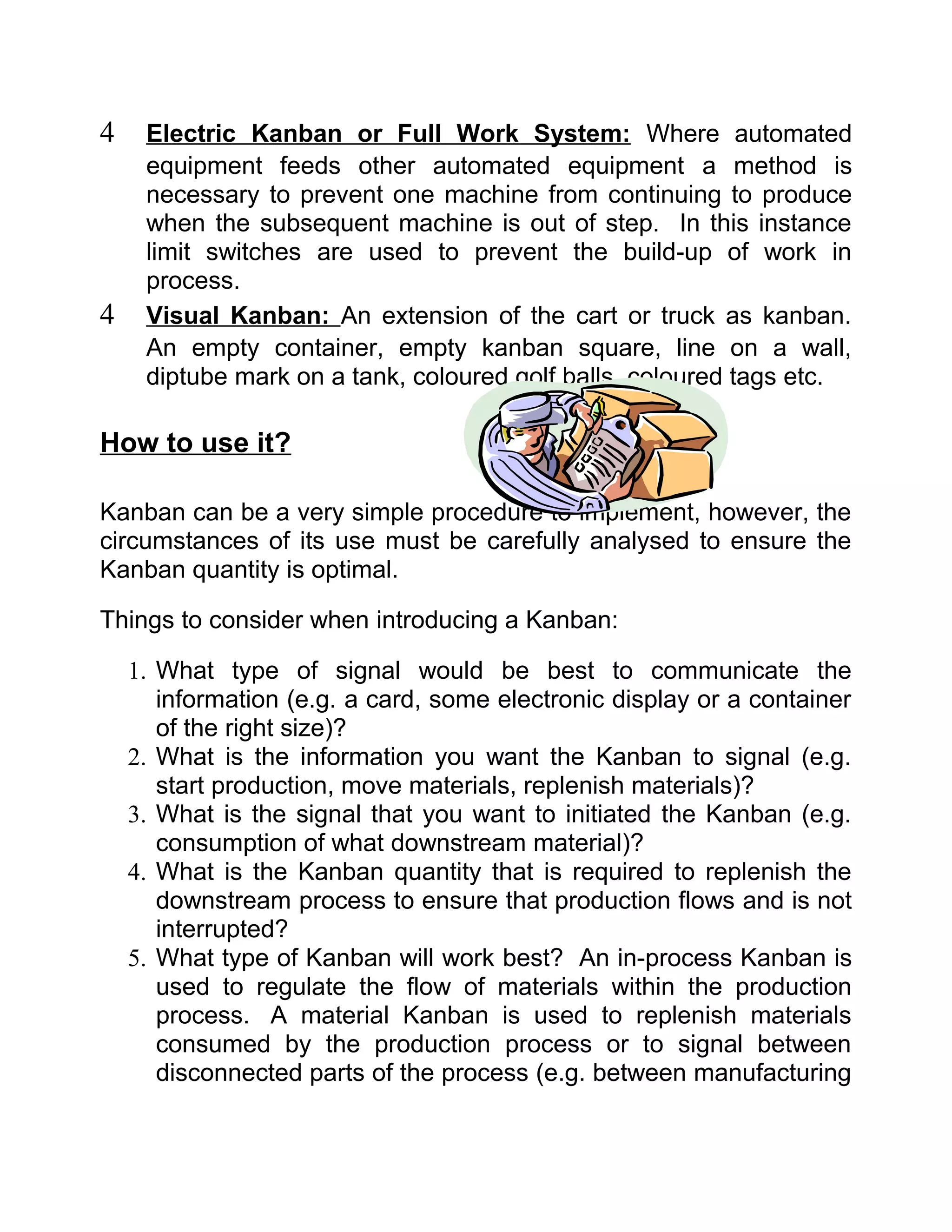 4    Electric Kanban or Full Work System: Where automated
     equipment feeds other automated equipment a method is
     necessary to prevent one machine from continuing to produce
     when the subsequent machine is out of step. In this instance
     limit switches are used to prevent the build-up of work in
     process.
4    Visual Kanban: An extension of the cart or truck as kanban.
     An empty container, empty kanban square, line on a wall,
     diptube mark on a tank, coloured golf balls, coloured tags etc.

How to use it?

Kanban can be a very simple procedure to implement, however, the
circumstances of its use must be carefully analysed to ensure the
Kanban quantity is optimal.

Things to consider when introducing a Kanban:

    1. What type of signal would be best to communicate the
       information (e.g. a card, some electronic display or a container
       of the right size)?
    2. What is the information you want the Kanban to signal (e.g.
       start production, move materials, replenish materials)?
    3. What is the signal that you want to initiated the Kanban (e.g.
       consumption of what downstream material)?
    4. What is the Kanban quantity that is required to replenish the
       downstream process to ensure that production flows and is not
       interrupted?
    5. What type of Kanban will work best? An in-process Kanban is
       used to regulate the flow of materials within the production
       process. A material Kanban is used to replenish materials
       consumed by the production process or to signal between
       disconnected parts of the process (e.g. between manufacturing
 