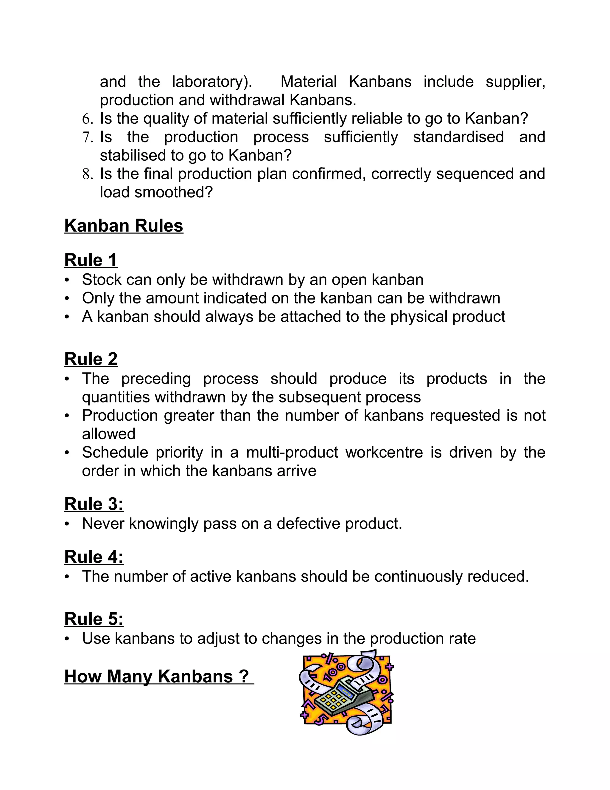 and the laboratory).        Material Kanbans include supplier,
     production and withdrawal Kanbans.
  6. Is the quality of material sufficiently reliable to go to Kanban?
  7. Is the production process sufficiently standardised and
     stabilised to go to Kanban?
  8. Is the final production plan confirmed, correctly sequenced and
     load smoothed?

Kanban Rules
Rule 1
• Stock can only be withdrawn by an open kanban
• Only the amount indicated on the kanban can be withdrawn
• A kanban should always be attached to the physical product

Rule 2
• The preceding process should produce its products in the
  quantities withdrawn by the subsequent process
• Production greater than the number of kanbans requested is not
  allowed
• Schedule priority in a multi-product workcentre is driven by the
  order in which the kanbans arrive

Rule 3:
• Never knowingly pass on a defective product.

Rule 4:
• The number of active kanbans should be continuously reduced.

Rule 5:
• Use kanbans to adjust to changes in the production rate

How Many Kanbans ?
 