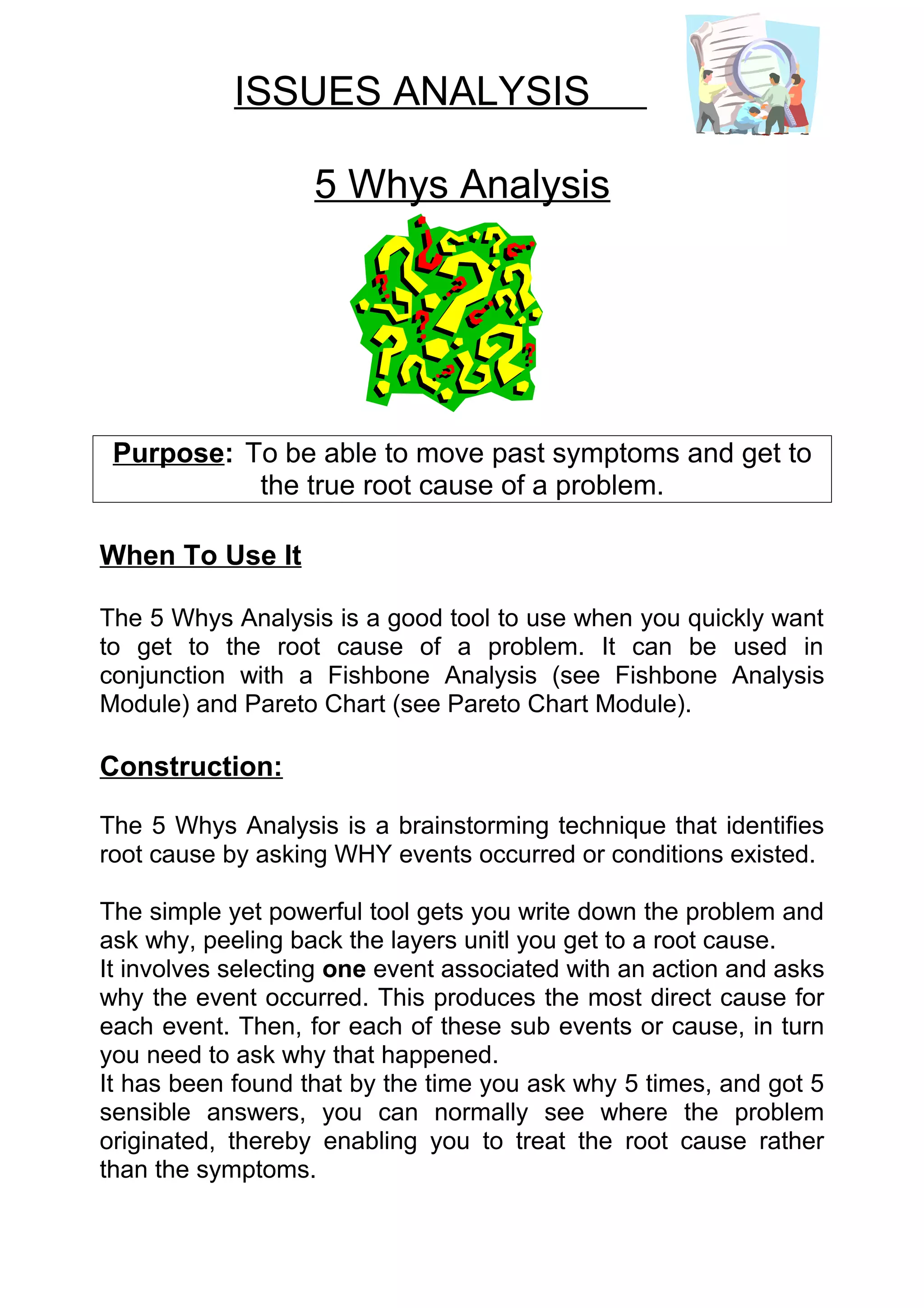 ISSUES ANALYSIS

                   5 Whys Analysis




 Purpose: To be able to move past symptoms and get to
           the true root cause of a problem.

When To Use It

The 5 Whys Analysis is a good tool to use when you quickly want
to get to the root cause of a problem. It can be used in
conjunction with a Fishbone Analysis (see Fishbone Analysis
Module) and Pareto Chart (see Pareto Chart Module).

Construction:

The 5 Whys Analysis is a brainstorming technique that identifies
root cause by asking WHY events occurred or conditions existed.

The simple yet powerful tool gets you write down the problem and
ask why, peeling back the layers unitl you get to a root cause.
It involves selecting one event associated with an action and asks
why the event occurred. This produces the most direct cause for
each event. Then, for each of these sub events or cause, in turn
you need to ask why that happened.
It has been found that by the time you ask why 5 times, and got 5
sensible answers, you can normally see where the problem
originated, thereby enabling you to treat the root cause rather
than the symptoms.
 