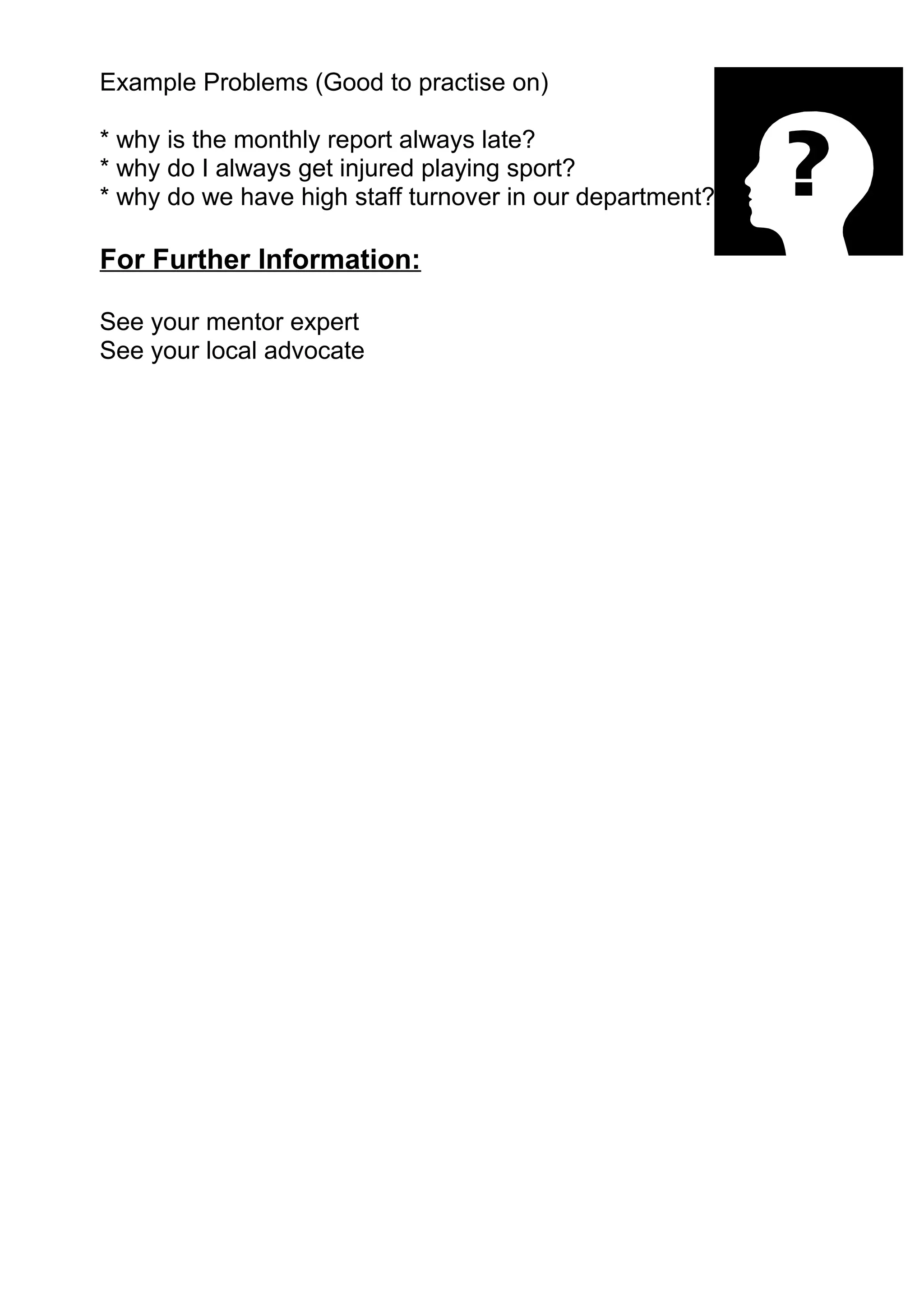 Example Problems (Good to practise on)

* why is the monthly report always late?
* why do I always get injured playing sport?
* why do we have high staff turnover in our department?

For Further Information:

See your mentor expert
See your local advocate
 