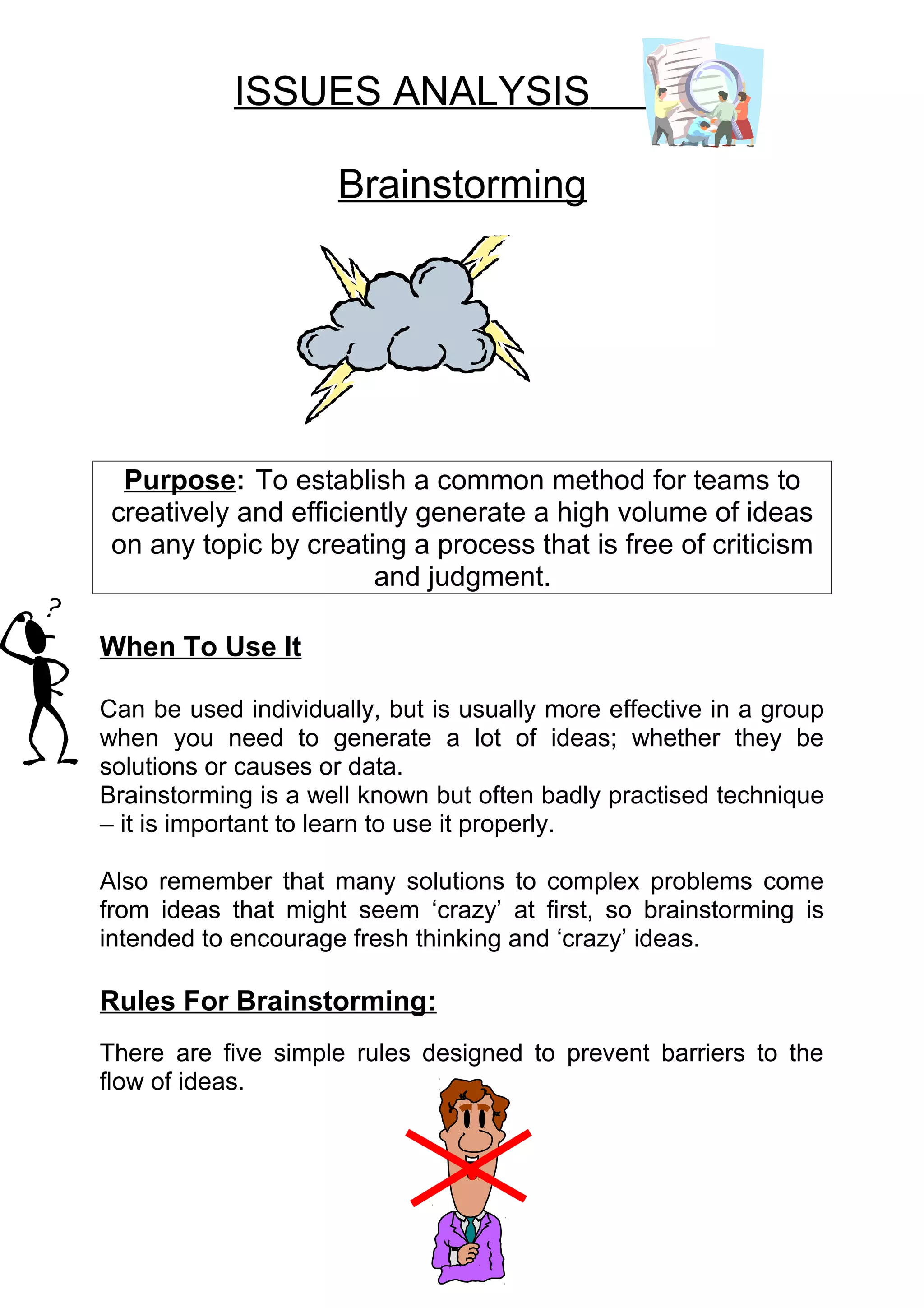 ISSUES ANALYSIS

                     Brainstorming




  Purpose: To establish a common method for teams to
 creatively and efficiently generate a high volume of ideas
 on any topic by creating a process that is free of criticism
                        and judgment.

When To Use It

Can be used individually, but is usually more effective in a group
when you need to generate a lot of ideas; whether they be
solutions or causes or data.
Brainstorming is a well known but often badly practised technique
– it is important to learn to use it properly.

Also remember that many solutions to complex problems come
from ideas that might seem ‘crazy’ at first, so brainstorming is
intended to encourage fresh thinking and ‘crazy’ ideas.

Rules For Brainstorming:
There are five simple rules designed to prevent barriers to the
flow of ideas.
 