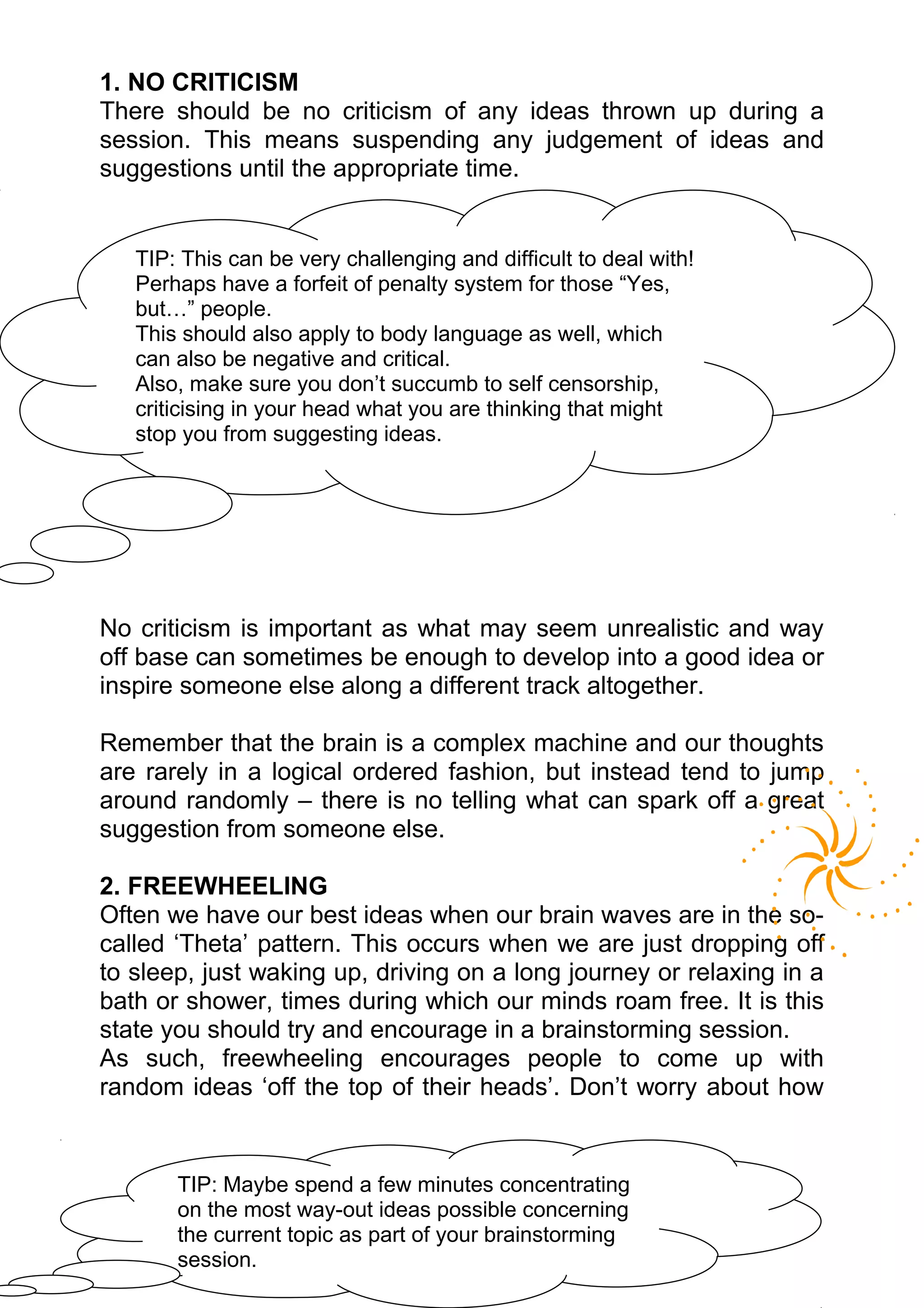 1. NO CRITICISM
There should be no criticism of any ideas thrown up during a
session. This means suspending any judgement of ideas and
suggestions until the appropriate time.


   TIP: This can be very challenging and difficult to deal with!
   Perhaps have a forfeit of penalty system for those “Yes,
   but…” people.
   This should also apply to body language as well, which
   can also be negative and critical.
   Also, make sure you don’t succumb to self censorship,
   criticising in your head what you are thinking that might
   stop you from suggesting ideas.




No criticism is important as what may seem unrealistic and way
off base can sometimes be enough to develop into a good idea or
inspire someone else along a different track altogether.

Remember that the brain is a complex machine and our thoughts
are rarely in a logical ordered fashion, but instead tend to jump
around randomly – there is no telling what can spark off a great
suggestion from someone else.

2. FREEWHEELING
Often we have our best ideas when our brain waves are in the so-
called ‘Theta’ pattern. This occurs when we are just dropping off
to sleep, just waking up, driving on a long journey or relaxing in a
bath or shower, times during which our minds roam free. It is this
state you should try and encourage in a brainstorming session.
As such, freewheeling encourages people to come up with
random ideas ‘off the top of their heads’. Don’t worry about how


       TIP: Maybe spend a few minutes concentrating
       on the most way-out ideas possible concerning
       the current topic as part of your brainstorming
       session.
 