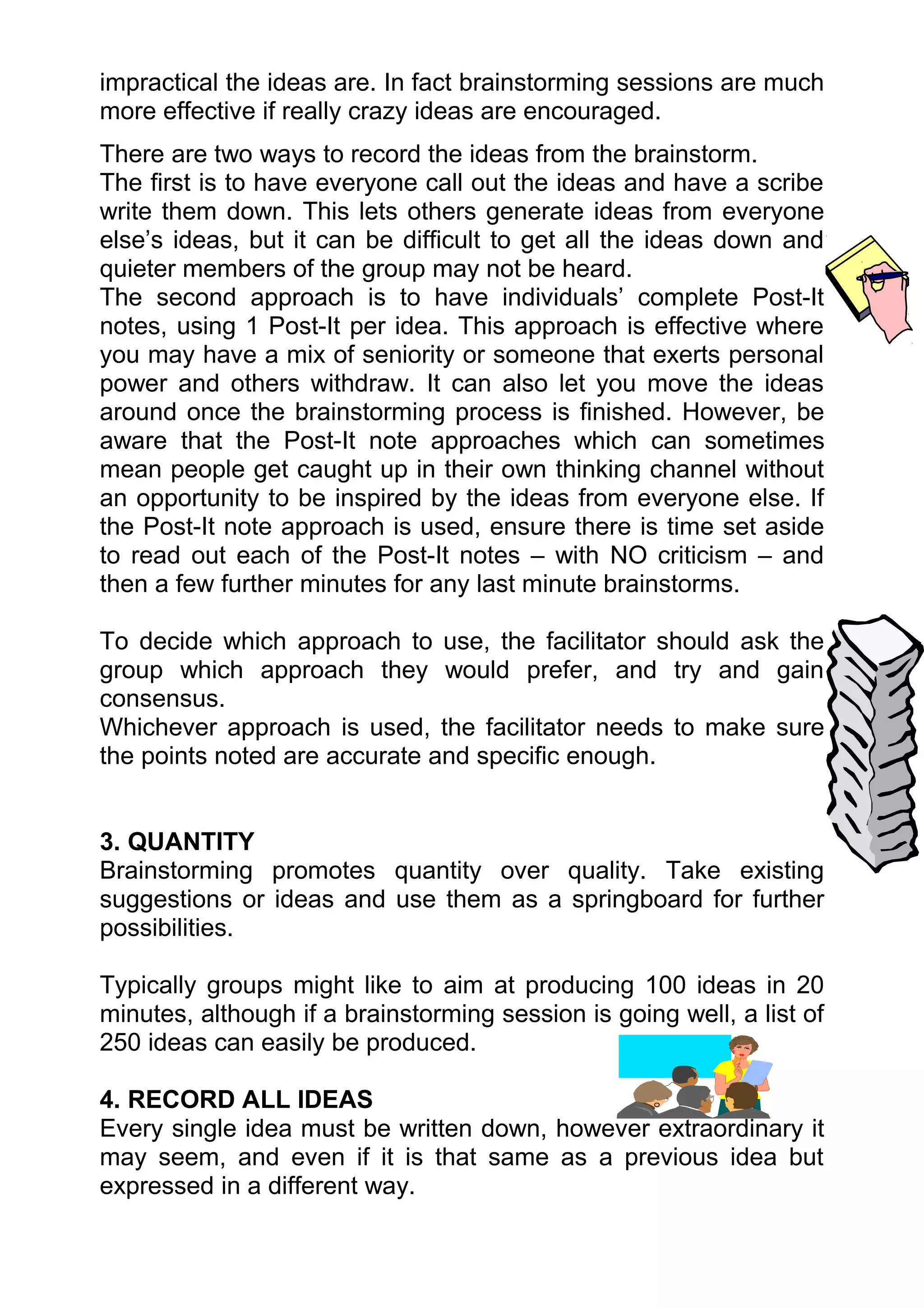 impractical the ideas are. In fact brainstorming sessions are much
more effective if really crazy ideas are encouraged.
There are two ways to record the ideas from the brainstorm.
The first is to have everyone call out the ideas and have a scribe
write them down. This lets others generate ideas from everyone
else’s ideas, but it can be difficult to get all the ideas down and
quieter members of the group may not be heard.
The second approach is to have individuals’ complete Post-It
notes, using 1 Post-It per idea. This approach is effective where
you may have a mix of seniority or someone that exerts personal
power and others withdraw. It can also let you move the ideas
around once the brainstorming process is finished. However, be
aware that the Post-It note approaches which can sometimes
mean people get caught up in their own thinking channel without
an opportunity to be inspired by the ideas from everyone else. If
the Post-It note approach is used, ensure there is time set aside
to read out each of the Post-It notes – with NO criticism – and
then a few further minutes for any last minute brainstorms.

To decide which approach to use, the facilitator should ask the
group which approach they would prefer, and try and gain
consensus.
Whichever approach is used, the facilitator needs to make sure
the points noted are accurate and specific enough.


3. QUANTITY
Brainstorming promotes quantity over quality. Take existing
suggestions or ideas and use them as a springboard for further
possibilities.

Typically groups might like to aim at producing 100 ideas in 20
minutes, although if a brainstorming session is going well, a list of
250 ideas can easily be produced.

4. RECORD ALL IDEAS
Every single idea must be written down, however extraordinary it
may seem, and even if it is that same as a previous idea but
expressed in a different way.
 