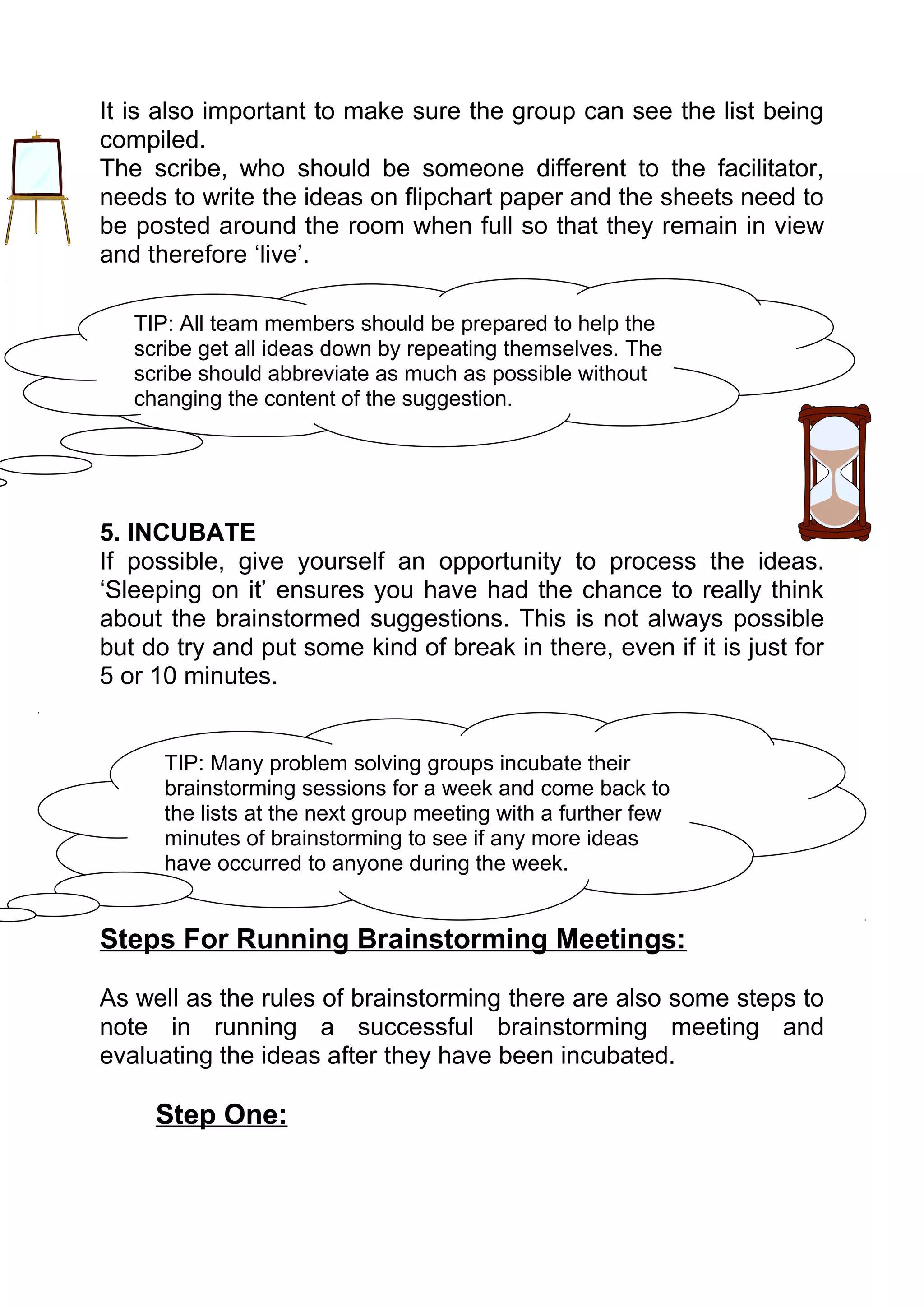It is also important to make sure the group can see the list being
compiled.
The scribe, who should be someone different to the facilitator,
needs to write the ideas on flipchart paper and the sheets need to
be posted around the room when full so that they remain in view
and therefore ‘live’.

   TIP: All team members should be prepared to help the
   scribe get all ideas down by repeating themselves. The
   scribe should abbreviate as much as possible without
   changing the content of the suggestion.




5. INCUBATE
If possible, give yourself an opportunity to process the ideas.
‘Sleeping on it’ ensures you have had the chance to really think
about the brainstormed suggestions. This is not always possible
but do try and put some kind of break in there, even if it is just for
5 or 10 minutes.


      TIP: Many problem solving groups incubate their
      brainstorming sessions for a week and come back to
      the lists at the next group meeting with a further few
      minutes of brainstorming to see if any more ideas
      have occurred to anyone during the week.


Steps For Running Brainstorming Meetings:

As well as the rules of brainstorming there are also some steps to
note in running a successful brainstorming meeting and
evaluating the ideas after they have been incubated.

     Step One:
 