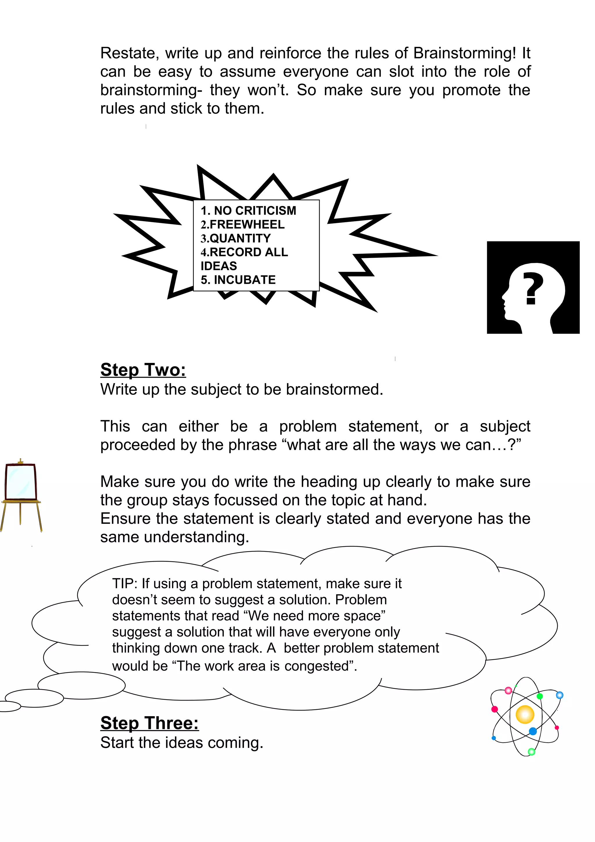 Restate, write up and reinforce the rules of Brainstorming! It
can be easy to assume everyone can slot into the role of
brainstorming- they won’t. So make sure you promote the
rules and stick to them.




              1. NO CRITICISM
              2.FREEWHEEL
              3.QUANTITY
              4.RECORD ALL
              IDEAS
              5. INCUBATE




Step Two:
Write up the subject to be brainstormed.

This can either be a problem statement, or a subject
proceeded by the phrase “what are all the ways we can…?”

Make sure you do write the heading up clearly to make sure
the group stays focussed on the topic at hand.
Ensure the statement is clearly stated and everyone has the
same understanding.

 TIP: If using a problem statement, make sure it
 doesn’t seem to suggest a solution. Problem
 statements that read “We need more space”
 suggest a solution that will have everyone only
 thinking down one track. A better problem statement
 would be “The work area is congested”.



Step Three:
Start the ideas coming.
 