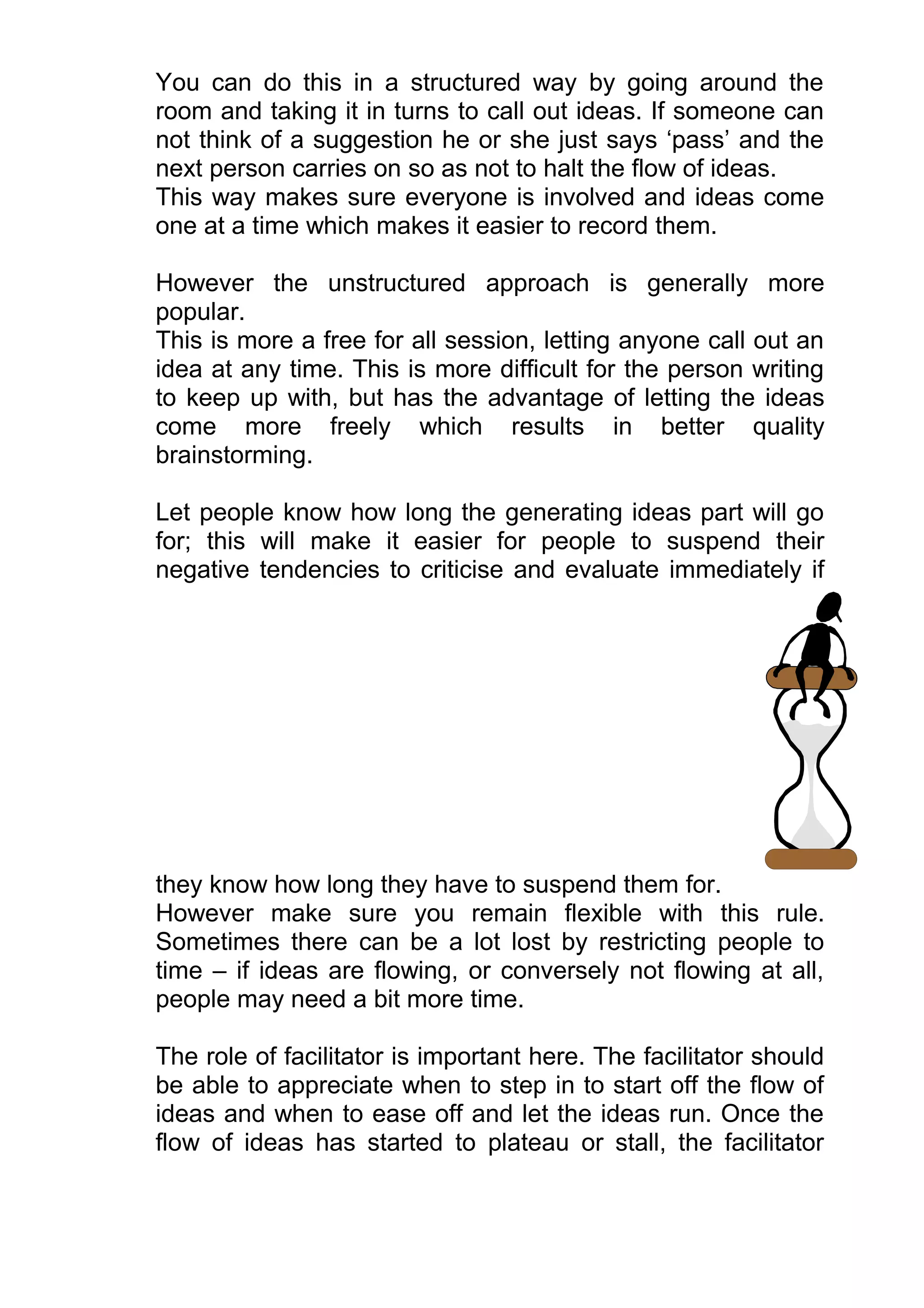 You can do this in a structured way by going around the
room and taking it in turns to call out ideas. If someone can
not think of a suggestion he or she just says ‘pass’ and the
next person carries on so as not to halt the flow of ideas.
This way makes sure everyone is involved and ideas come
one at a time which makes it easier to record them.

However the unstructured approach is generally more
popular.
This is more a free for all session, letting anyone call out an
idea at any time. This is more difficult for the person writing
to keep up with, but has the advantage of letting the ideas
come more freely which results in better quality
brainstorming.

Let people know how long the generating ideas part will go
for; this will make it easier for people to suspend their
negative tendencies to criticise and evaluate immediately if




they know how long they have to suspend them for.
However make sure you remain flexible with this rule.
Sometimes there can be a lot lost by restricting people to
time – if ideas are flowing, or conversely not flowing at all,
people may need a bit more time.

The role of facilitator is important here. The facilitator should
be able to appreciate when to step in to start off the flow of
ideas and when to ease off and let the ideas run. Once the
flow of ideas has started to plateau or stall, the facilitator
 