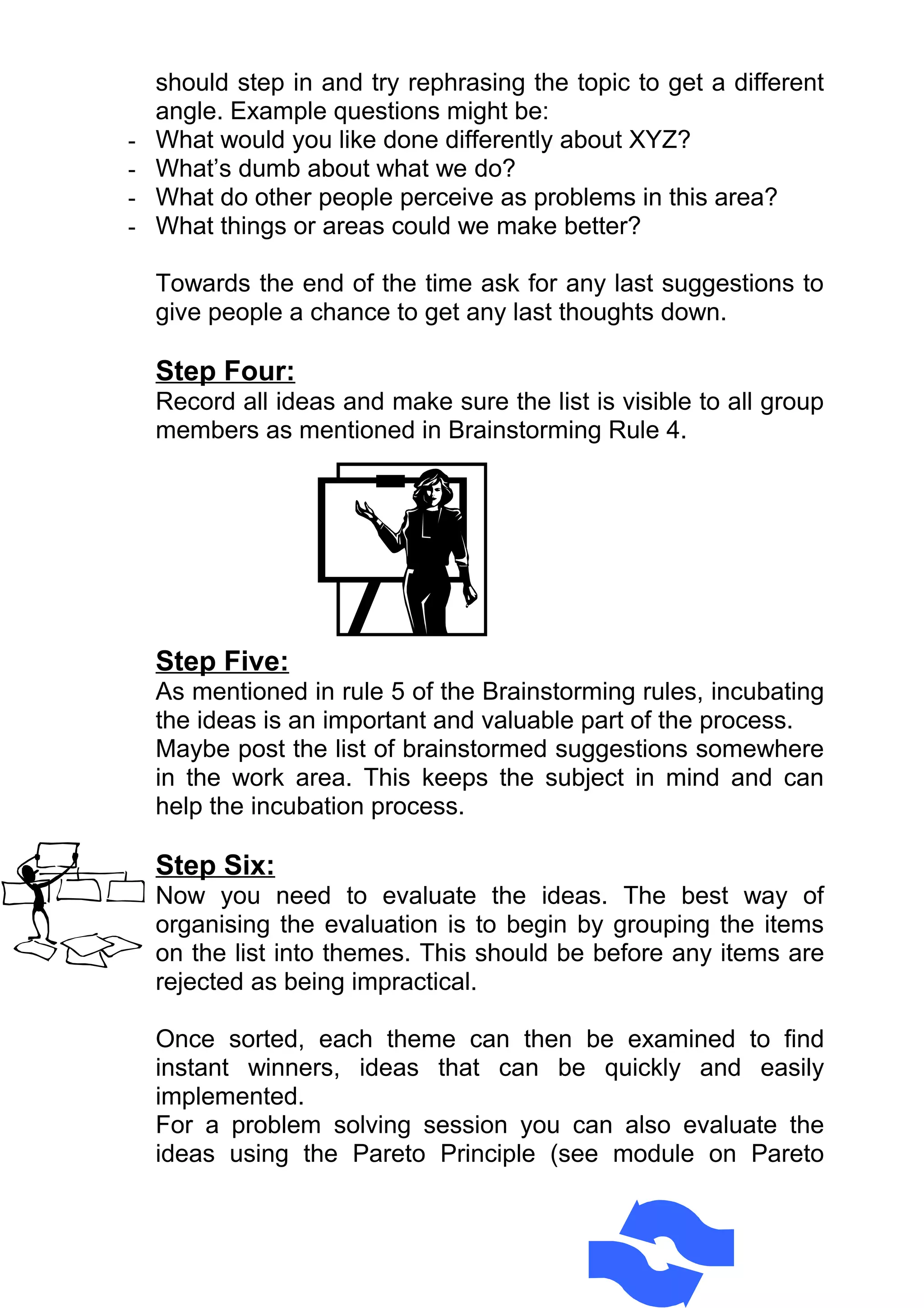 should step in and try rephrasing the topic to get a different
    angle. Example questions might be:
-   What would you like done differently about XYZ?
-   What’s dumb about what we do?
-   What do other people perceive as problems in this area?
-   What things or areas could we make better?

    Towards the end of the time ask for any last suggestions to
    give people a chance to get any last thoughts down.

    Step Four:
    Record all ideas and make sure the list is visible to all group
    members as mentioned in Brainstorming Rule 4.




    Step Five:
    As mentioned in rule 5 of the Brainstorming rules, incubating
    the ideas is an important and valuable part of the process.
    Maybe post the list of brainstormed suggestions somewhere
    in the work area. This keeps the subject in mind and can
    help the incubation process.

    Step Six:
    Now you need to evaluate the ideas. The best way of
    organising the evaluation is to begin by grouping the items
    on the list into themes. This should be before any items are
    rejected as being impractical.

    Once sorted, each theme can then be examined to find
    instant winners, ideas that can be quickly and easily
    implemented.
    For a problem solving session you can also evaluate the
    ideas using the Pareto Principle (see module on Pareto
 
