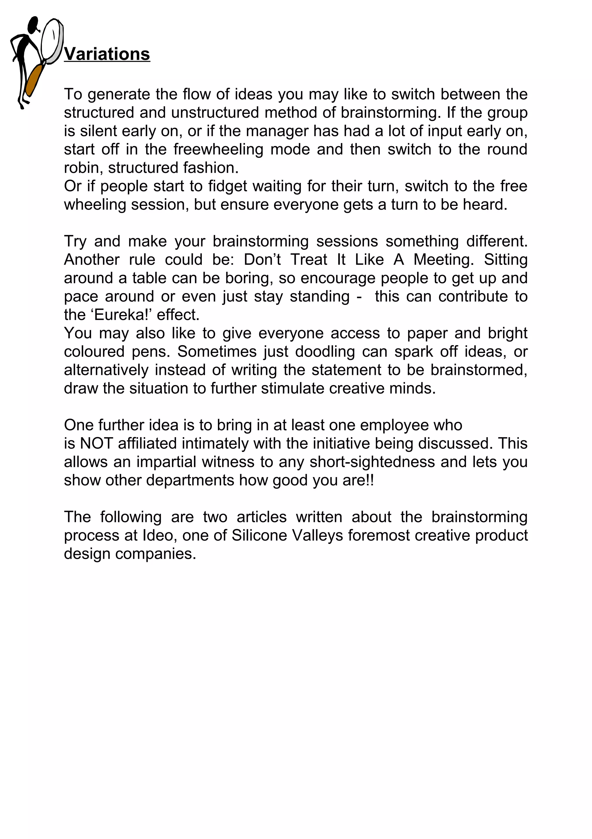 Variations

To generate the flow of ideas you may like to switch between the
structured and unstructured method of brainstorming. If the group
is silent early on, or if the manager has had a lot of input early on,
start off in the freewheeling mode and then switch to the round
robin, structured fashion.
Or if people start to fidget waiting for their turn, switch to the free
wheeling session, but ensure everyone gets a turn to be heard.

Try and make your brainstorming sessions something different.
Another rule could be: Don’t Treat It Like A Meeting. Sitting
around a table can be boring, so encourage people to get up and
pace around or even just stay standing - this can contribute to
the ‘Eureka!’ effect.
You may also like to give everyone access to paper and bright
coloured pens. Sometimes just doodling can spark off ideas, or
alternatively instead of writing the statement to be brainstormed,
draw the situation to further stimulate creative minds.

One further idea is to bring in at least one employee who
is NOT affiliated intimately with the initiative being discussed. This
allows an impartial witness to any short-sightedness and lets you
show other departments how good you are!!

The following are two articles written about the brainstorming
process at Ideo, one of Silicone Valleys foremost creative product
design companies.
 