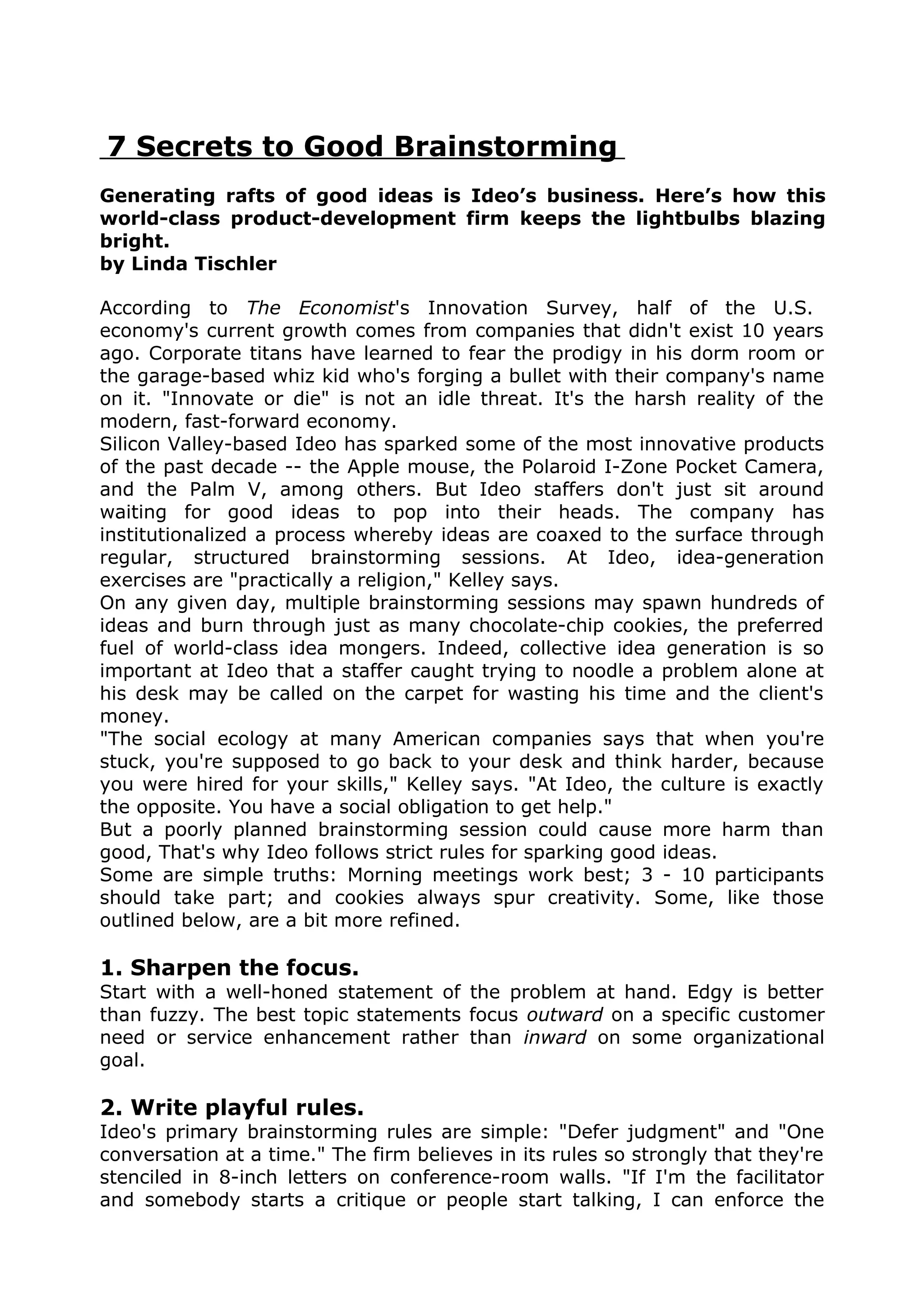7 Secrets to Good Brainstorming
Generating rafts of good ideas is Ideo’s business. Here’s how this
world-class product-development firm keeps the lightbulbs blazing
bright.
by Linda Tischler

According to The Economist's Innovation Survey, half of the U.S.
economy's current growth comes from companies that didn't exist 10 years
ago. Corporate titans have learned to fear the prodigy in his dorm room or
the garage-based whiz kid who's forging a bullet with their company's name
on it. "Innovate or die" is not an idle threat. It's the harsh reality of the
modern, fast-forward economy.
Silicon Valley-based Ideo has sparked some of the most innovative products
of the past decade -- the Apple mouse, the Polaroid I-Zone Pocket Camera,
and the Palm V, among others. But Ideo staffers don't just sit around
waiting for good ideas to pop into their heads. The company has
institutionalized a process whereby ideas are coaxed to the surface through
regular, structured brainstorming sessions. At Ideo, idea-generation
exercises are "practically a religion," Kelley says.
On any given day, multiple brainstorming sessions may spawn hundreds of
ideas and burn through just as many chocolate-chip cookies, the preferred
fuel of world-class idea mongers. Indeed, collective idea generation is so
important at Ideo that a staffer caught trying to noodle a problem alone at
his desk may be called on the carpet for wasting his time and the client's
money.
"The social ecology at many American companies says that when you're
stuck, you're supposed to go back to your desk and think harder, because
you were hired for your skills," Kelley says. "At Ideo, the culture is exactly
the opposite. You have a social obligation to get help."
But a poorly planned brainstorming session could cause more harm than
good, That's why Ideo follows strict rules for sparking good ideas.
Some are simple truths: Morning meetings work best; 3 - 10 participants
should take part; and cookies always spur creativity. Some, like those
outlined below, are a bit more refined.

1. Sharpen the focus.
Start with a well-honed statement of the problem at hand. Edgy is better
than fuzzy. The best topic statements focus outward on a specific customer
need or service enhancement rather than inward on some organizational
goal.

2. Write playful rules.
Ideo's primary brainstorming rules are simple: "Defer judgment" and "One
conversation at a time." The firm believes in its rules so strongly that they're
stenciled in 8-inch letters on conference-room walls. "If I'm the facilitator
and somebody starts a critique or people start talking, I can enforce the
 