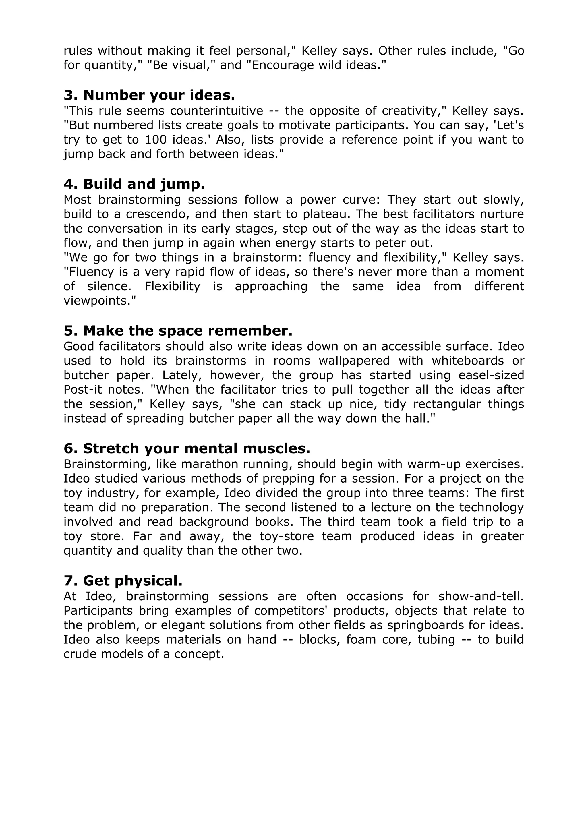 rules without making it feel personal," Kelley says. Other rules include, "Go
for quantity," "Be visual," and "Encourage wild ideas."

3. Number your ideas.
"This rule seems counterintuitive -- the opposite of creativity," Kelley says.
"But numbered lists create goals to motivate participants. You can say, 'Let's
try to get to 100 ideas.' Also, lists provide a reference point if you want to
jump back and forth between ideas."

4. Build and jump.
Most brainstorming sessions follow a power curve: They start out slowly,
build to a crescendo, and then start to plateau. The best facilitators nurture
the conversation in its early stages, step out of the way as the ideas start to
flow, and then jump in again when energy starts to peter out.
"We go for two things in a brainstorm: fluency and flexibility," Kelley says.
"Fluency is a very rapid flow of ideas, so there's never more than a moment
of silence. Flexibility is approaching the same idea from different
viewpoints."

5. Make the space remember.
Good facilitators should also write ideas down on an accessible surface. Ideo
used to hold its brainstorms in rooms wallpapered with whiteboards or
butcher paper. Lately, however, the group has started using easel-sized
Post-it notes. "When the facilitator tries to pull together all the ideas after
the session," Kelley says, "she can stack up nice, tidy rectangular things
instead of spreading butcher paper all the way down the hall."

6. Stretch your mental muscles.
Brainstorming, like marathon running, should begin with warm-up exercises.
Ideo studied various methods of prepping for a session. For a project on the
toy industry, for example, Ideo divided the group into three teams: The first
team did no preparation. The second listened to a lecture on the technology
involved and read background books. The third team took a field trip to a
toy store. Far and away, the toy-store team produced ideas in greater
quantity and quality than the other two.

7. Get physical.
At Ideo, brainstorming sessions are often occasions for show-and-tell.
Participants bring examples of competitors' products, objects that relate to
the problem, or elegant solutions from other fields as springboards for ideas.
Ideo also keeps materials on hand -- blocks, foam core, tubing -- to build
crude models of a concept.
 