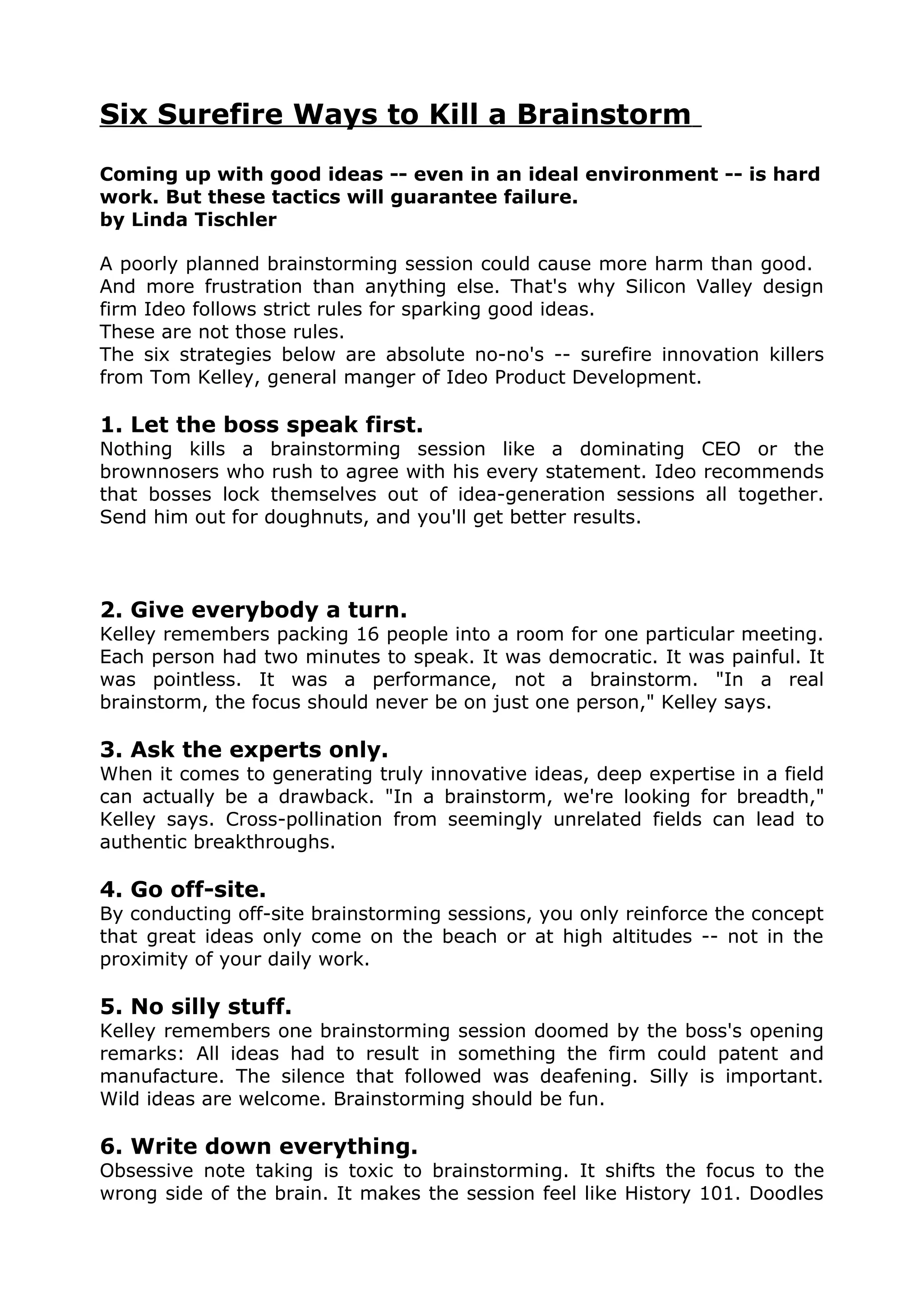 Six Surefire Ways to Kill a Brainstorm

Coming up with good ideas -- even in an ideal environment -- is hard
work. But these tactics will guarantee failure.
by Linda Tischler

A poorly planned brainstorming session could cause more harm than good.
And more frustration than anything else. That's why Silicon Valley design
firm Ideo follows strict rules for sparking good ideas.
These are not those rules.
The six strategies below are absolute no-no's -- surefire innovation killers
from Tom Kelley, general manger of Ideo Product Development.

1. Let the boss speak first.
Nothing kills a brainstorming session like a dominating CEO or the
brownnosers who rush to agree with his every statement. Ideo recommends
that bosses lock themselves out of idea-generation sessions all together.
Send him out for doughnuts, and you'll get better results.




2. Give everybody a turn.
Kelley remembers packing 16 people into a room for one particular meeting.
Each person had two minutes to speak. It was democratic. It was painful. It
was pointless. It was a performance, not a brainstorm. "In a real
brainstorm, the focus should never be on just one person," Kelley says.

3. Ask the experts only.
When it comes to generating truly innovative ideas, deep expertise in a field
can actually be a drawback. "In a brainstorm, we're looking for breadth,"
Kelley says. Cross-pollination from seemingly unrelated fields can lead to
authentic breakthroughs.

4. Go off-site.
By conducting off-site brainstorming sessions, you only reinforce the concept
that great ideas only come on the beach or at high altitudes -- not in the
proximity of your daily work.

5. No silly stuff.
Kelley remembers one brainstorming session doomed by the boss's opening
remarks: All ideas had to result in something the firm could patent and
manufacture. The silence that followed was deafening. Silly is important.
Wild ideas are welcome. Brainstorming should be fun.

6. Write down everything.
Obsessive note taking is toxic to brainstorming. It shifts the focus to the
wrong side of the brain. It makes the session feel like History 101. Doodles
 