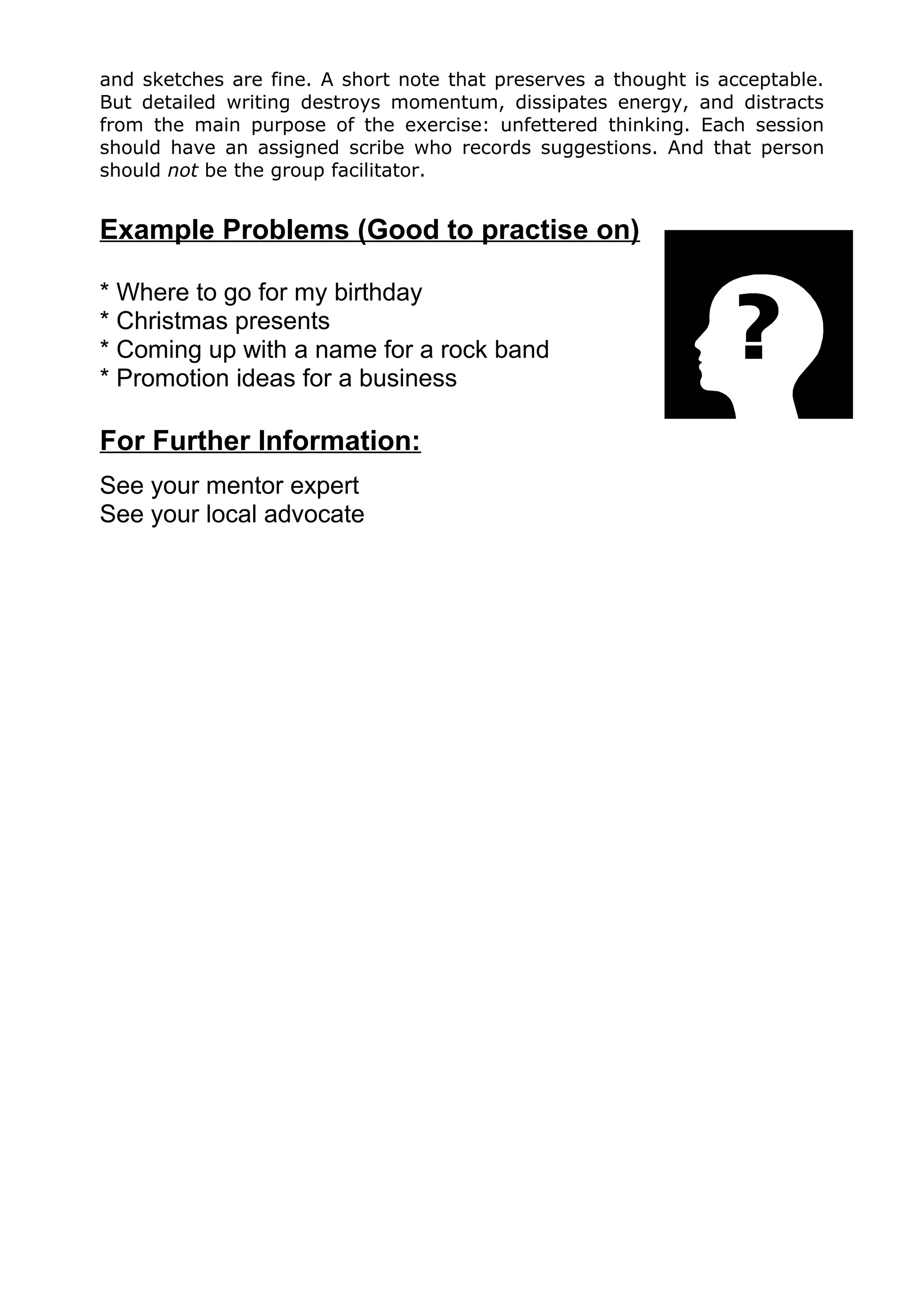 and sketches are fine. A short note that preserves a thought is acceptable.
But detailed writing destroys momentum, dissipates energy, and distracts
from the main purpose of the exercise: unfettered thinking. Each session
should have an assigned scribe who records suggestions. And that person
should not be the group facilitator.


Example Problems (Good to practise on)

* Where to go for my birthday
* Christmas presents
* Coming up with a name for a rock band
* Promotion ideas for a business

For Further Information:
See your mentor expert
See your local advocate
 