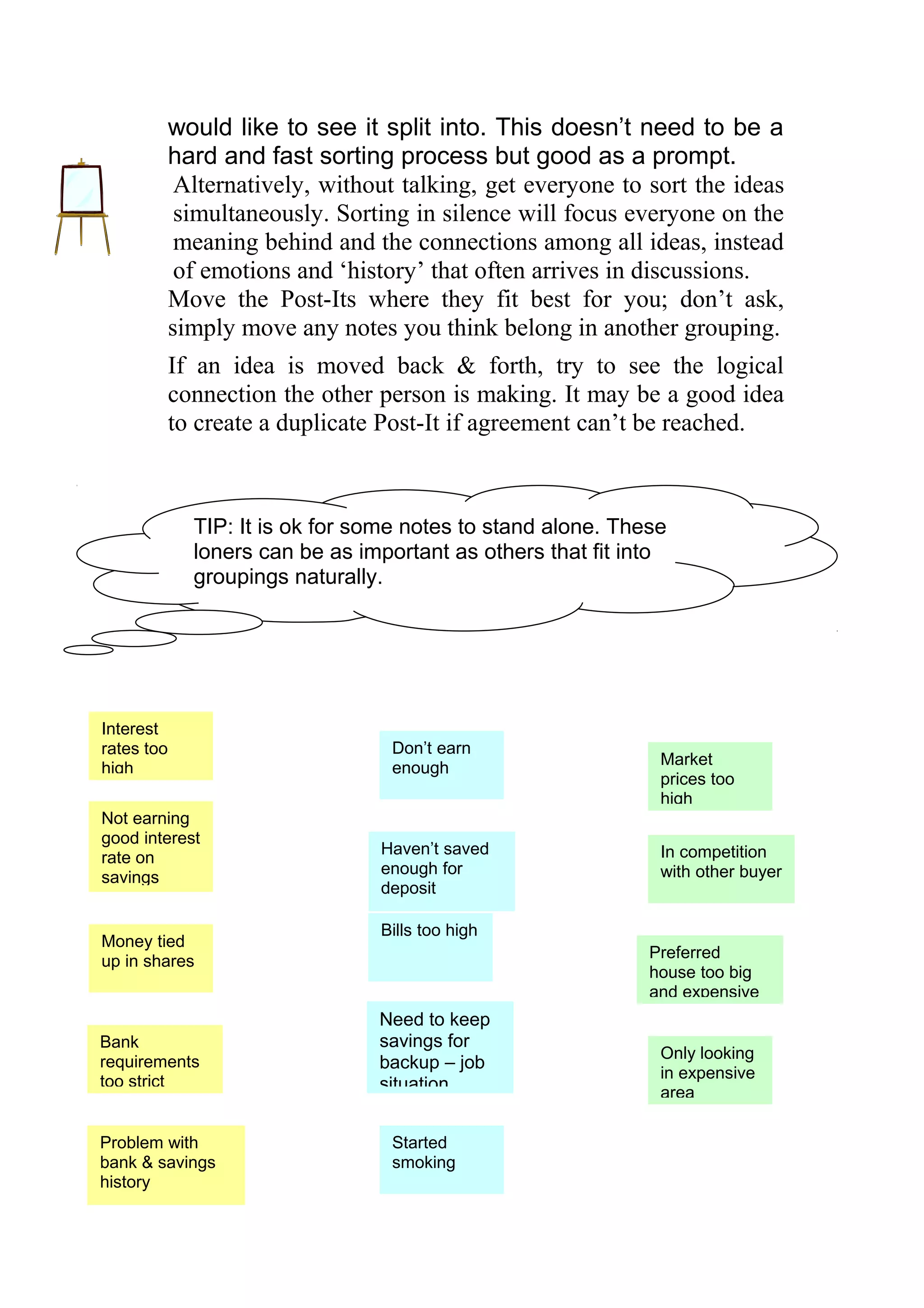 would like to see it split into. This doesn’t need to be a
        hard and fast sorting process but good as a prompt.
         Alternatively, without talking, get everyone to sort the ideas
         simultaneously. Sorting in silence will focus everyone on the
         meaning behind and the connections among all ideas, instead
         of emotions and ‘history’ that often arrives in discussions.
        Move the Post-Its where they fit best for you; don’t ask,
        simply move any notes you think belong in another grouping.
        If an idea is moved back & forth, try to see the logical
        connection the other person is making. It may be a good idea
        to create a duplicate Post-It if agreement can’t be reached.



            TIP: It is ok for some notes to stand alone. These
            loners can be as important as others that fit into
            groupings naturally.



                I CAN’T AFFORD TOi BUY A HOUSE

Interest
rates too                        Don’t earn
                                                             Market
high                             enough
                                                             prices too
                                                             high
Not earning
good interest
                                Haven’t saved                In competition
rate on
                                enough for                   with other buyer
savings
                                deposit

                                Bills too high
Money tied
                                                            Preferred
up in shares
                                                            house too big
                                                            and expensive
                                Need to keep
Bank                            savings for
                                                             Only looking
requirements                    backup – job
too strict                                                   in expensive
                                situation                    area

Problem with                     Started
bank & savings                   smoking
history
 