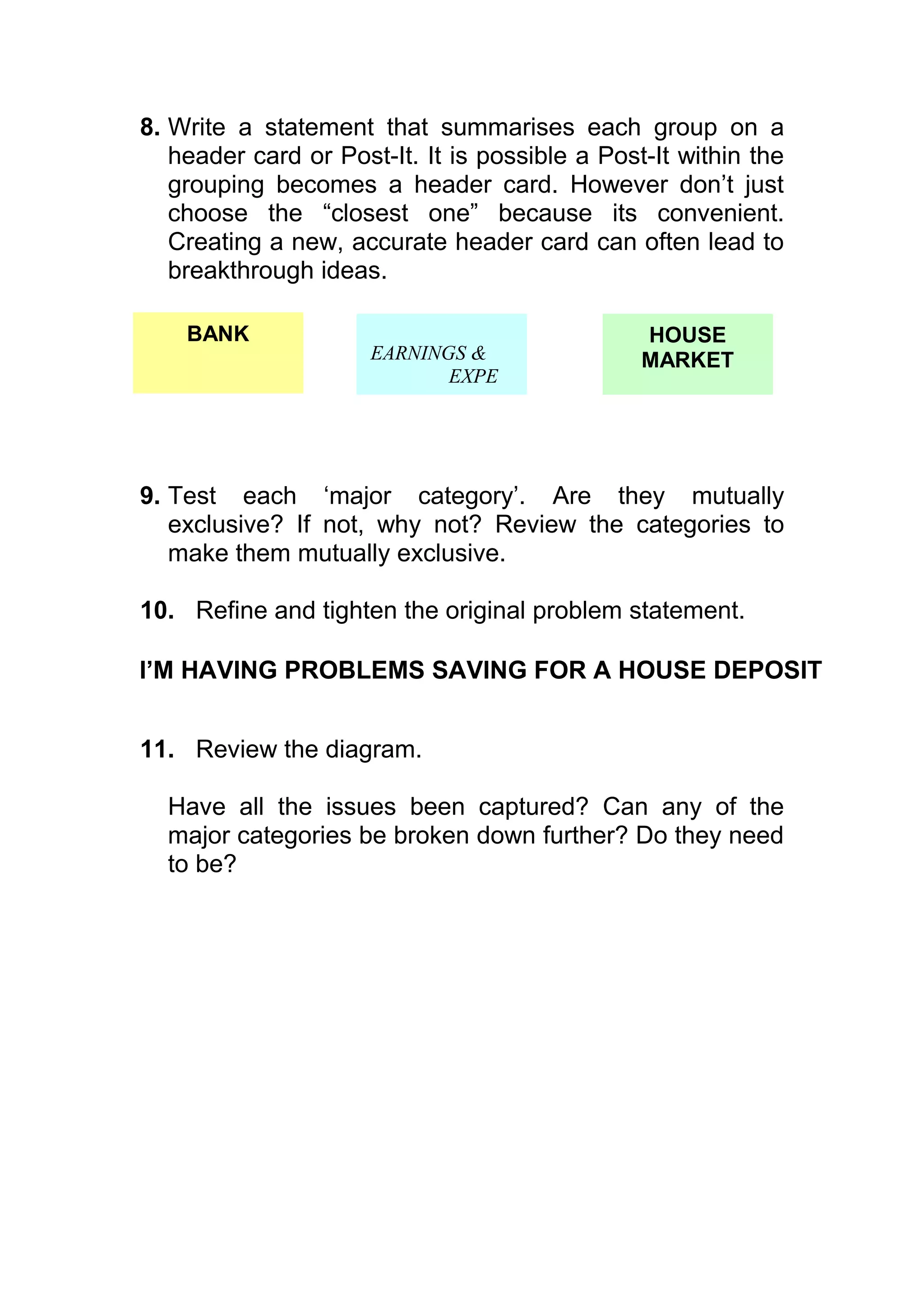 8. Write a statement that summarises each group on a
   header card or Post-It. It is possible a Post-It within the
   grouping becomes a header card. However don’t just
   choose the “closest one” because its convenient.
   Creating a new, accurate header card can often lead to
   breakthrough ideas.

    BANK                                        HOUSE
                      EARNINGS &                MARKET
                             EXPE




9. Test each ‘major category’. Are they mutually
   exclusive? If not, why not? Review the categories to
   make them mutually exclusive.

10. Refine and tighten the original problem statement.

I’M HAVING PROBLEMS SAVING FOR A HOUSE DEPOSIT


11. Review the diagram.

  Have all the issues been captured? Can any of the
  major categories be broken down further? Do they need
  to be?
 