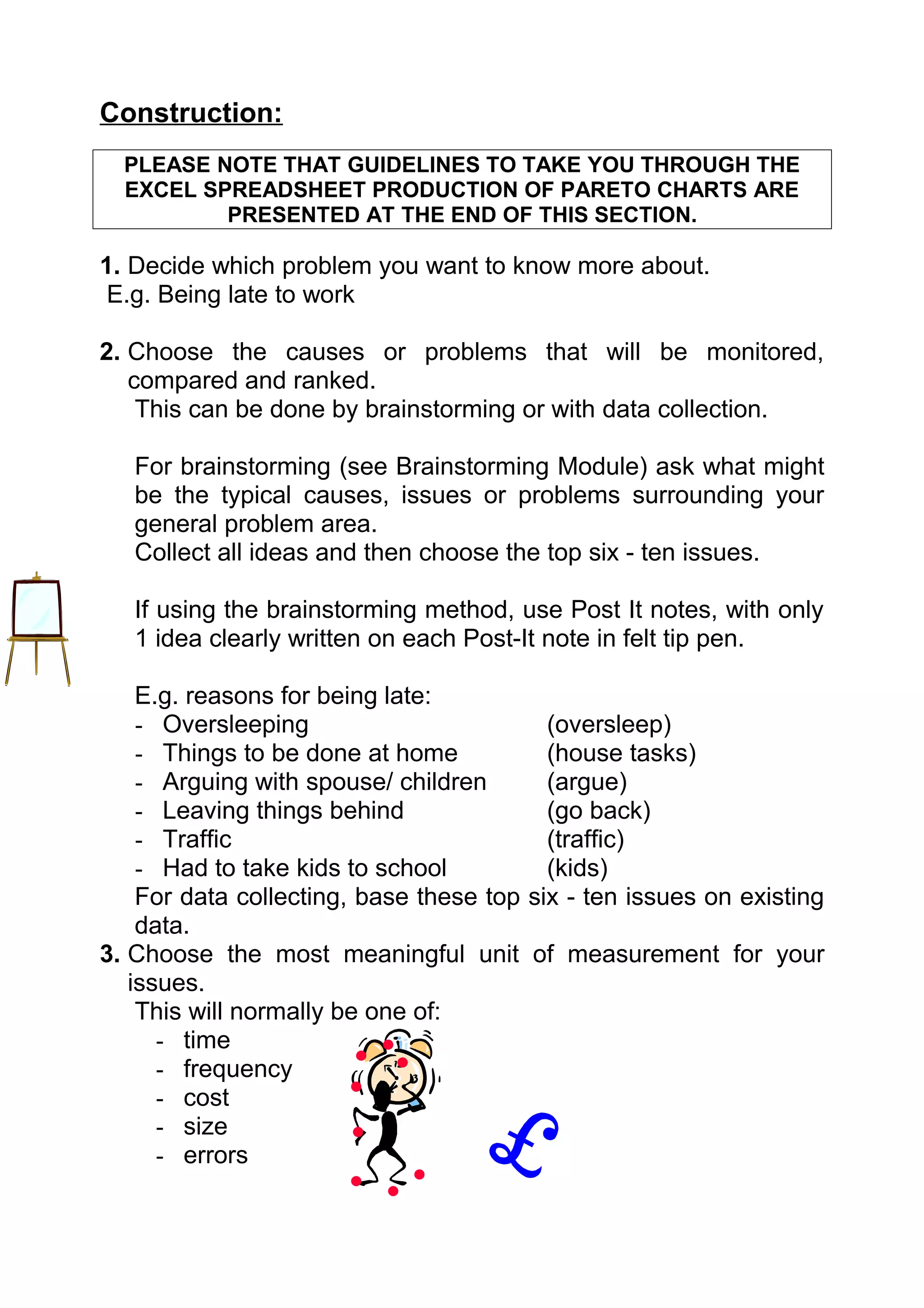 Construction:
  PLEASE NOTE THAT GUIDELINES TO TAKE YOU THROUGH THE
  EXCEL SPREADSHEET PRODUCTION OF PARETO CHARTS ARE
          PRESENTED AT THE END OF THIS SECTION.

1. Decide which problem you want to know more about.
 E.g. Being late to work

2. Choose the causes or problems that will be monitored,
   compared and ranked.
    This can be done by brainstorming or with data collection.

   For brainstorming (see Brainstorming Module) ask what might
   be the typical causes, issues or problems surrounding your
   general problem area.
   Collect all ideas and then choose the top six - ten issues.

   If using the brainstorming method, use Post It notes, with only
   1 idea clearly written on each Post-It note in felt tip pen.

    E.g. reasons for being late:
    - Oversleeping                        (oversleep)
    - Things to be done at home           (house tasks)
    - Arguing with spouse/ children       (argue)
    - Leaving things behind               (go back)
    - Traffic                             (traffic)
    - Had to take kids to school          (kids)
    For data collecting, base these top six - ten issues on existing
    data.
3. Choose the most meaningful unit of measurement for your
   issues.
    This will normally be one of:
      - time
      - frequency
      - cost
      - size
      - errors
 