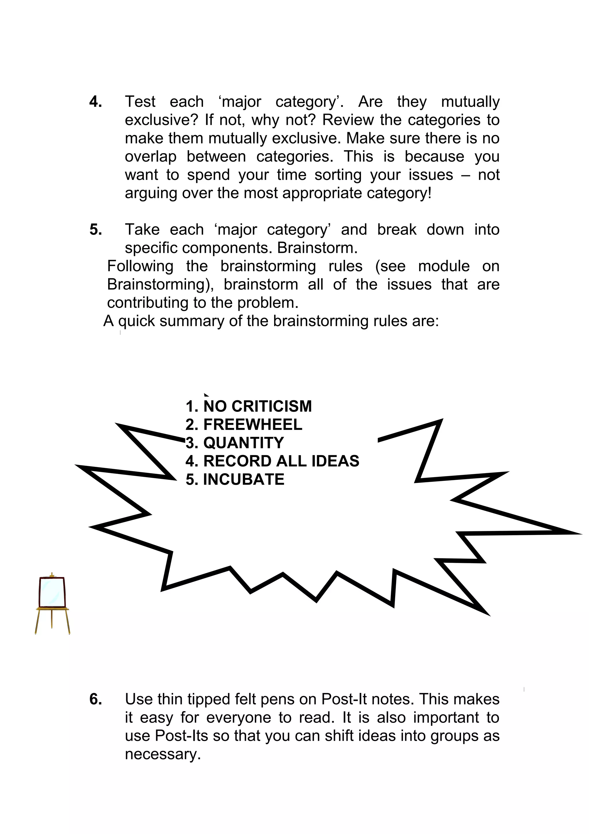 4.     Test each ‘major category’. Are they mutually
       exclusive? If not, why not? Review the categories to
       make them mutually exclusive. Make sure there is no
       overlap between categories. This is because you
       want to spend your time sorting your issues – not
       arguing over the most appropriate category!

5.      Take each ‘major category’ and break down into
        specific components. Brainstorm.
     Following the brainstorming rules (see module on
     Brainstorming), brainstorm all of the issues that are
     contributing to the problem.
     A quick summary of the brainstorming rules are:




               1. NO CRITICISM
               2. FREEWHEEL
               3. QUANTITY
               4. RECORD ALL IDEAS
               5. INCUBATE




6.     Use thin tipped felt pens on Post-It notes. This makes
       it easy for everyone to read. It is also important to
       use Post-Its so that you can shift ideas into groups as
       necessary.
 