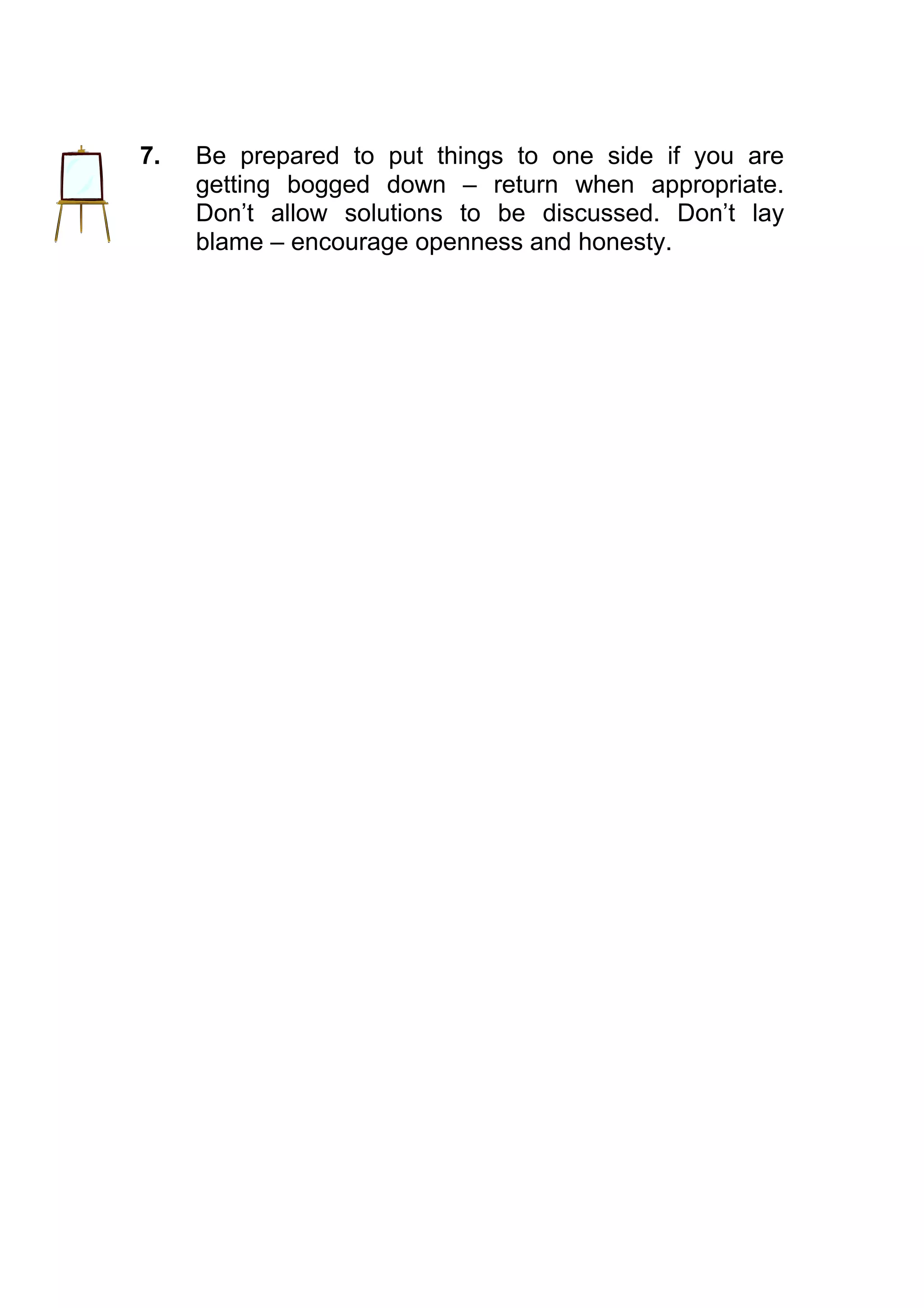 7.   Be prepared to put things to one side if you are
     getting bogged down – return when appropriate.
     Don’t allow solutions to be discussed. Don’t lay
     blame – encourage openness and honesty.
 
