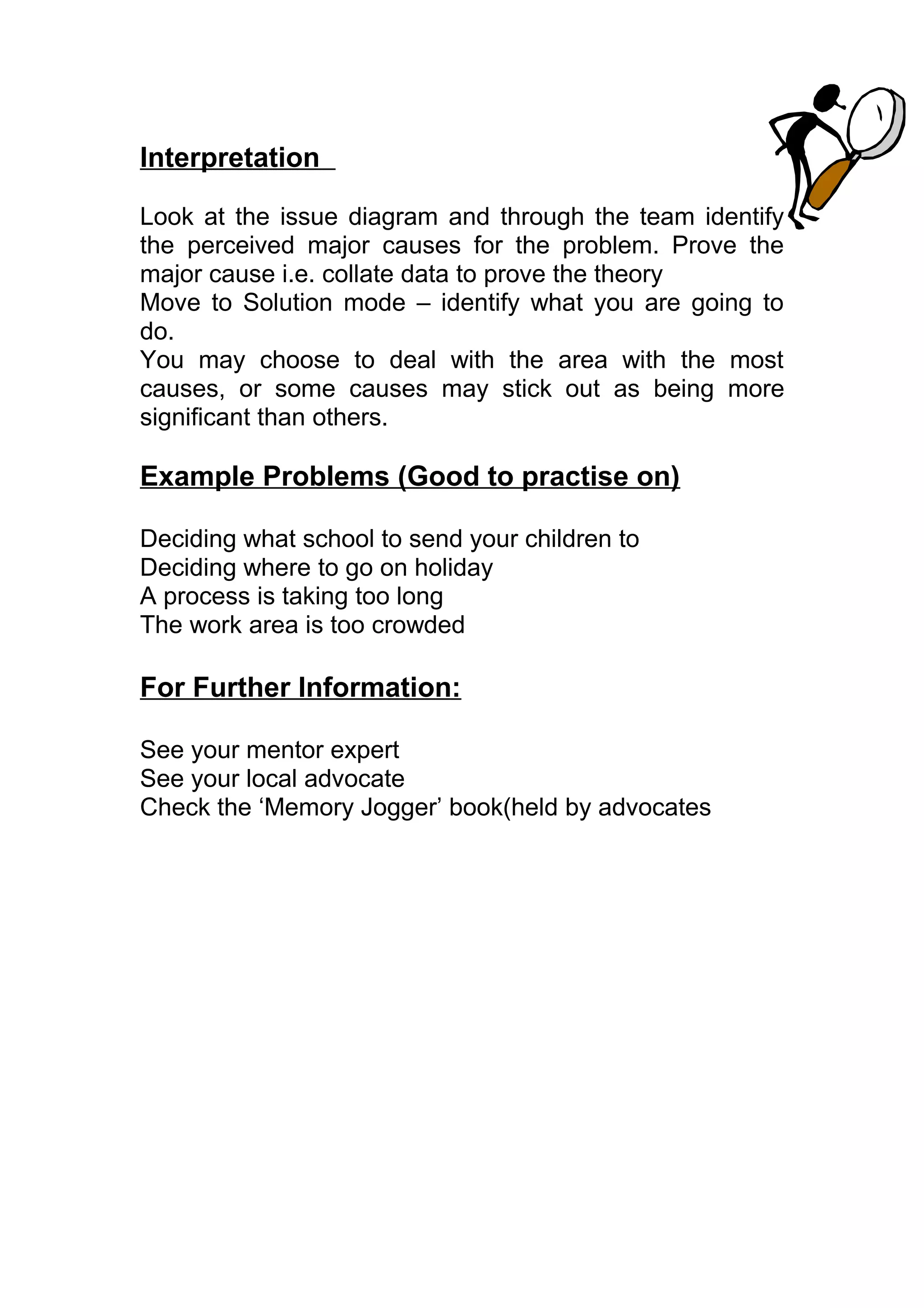 Interpretation

Look at the issue diagram and through the team identify
the perceived major causes for the problem. Prove the
major cause i.e. collate data to prove the theory
Move to Solution mode – identify what you are going to
do.
You may choose to deal with the area with the most
causes, or some causes may stick out as being more
significant than others.

Example Problems (Good to practise on)

Deciding what school to send your children to
Deciding where to go on holiday
A process is taking too long
The work area is too crowded

For Further Information:

See your mentor expert
See your local advocate
Check the ‘Memory Jogger’ book(held by advocates
 