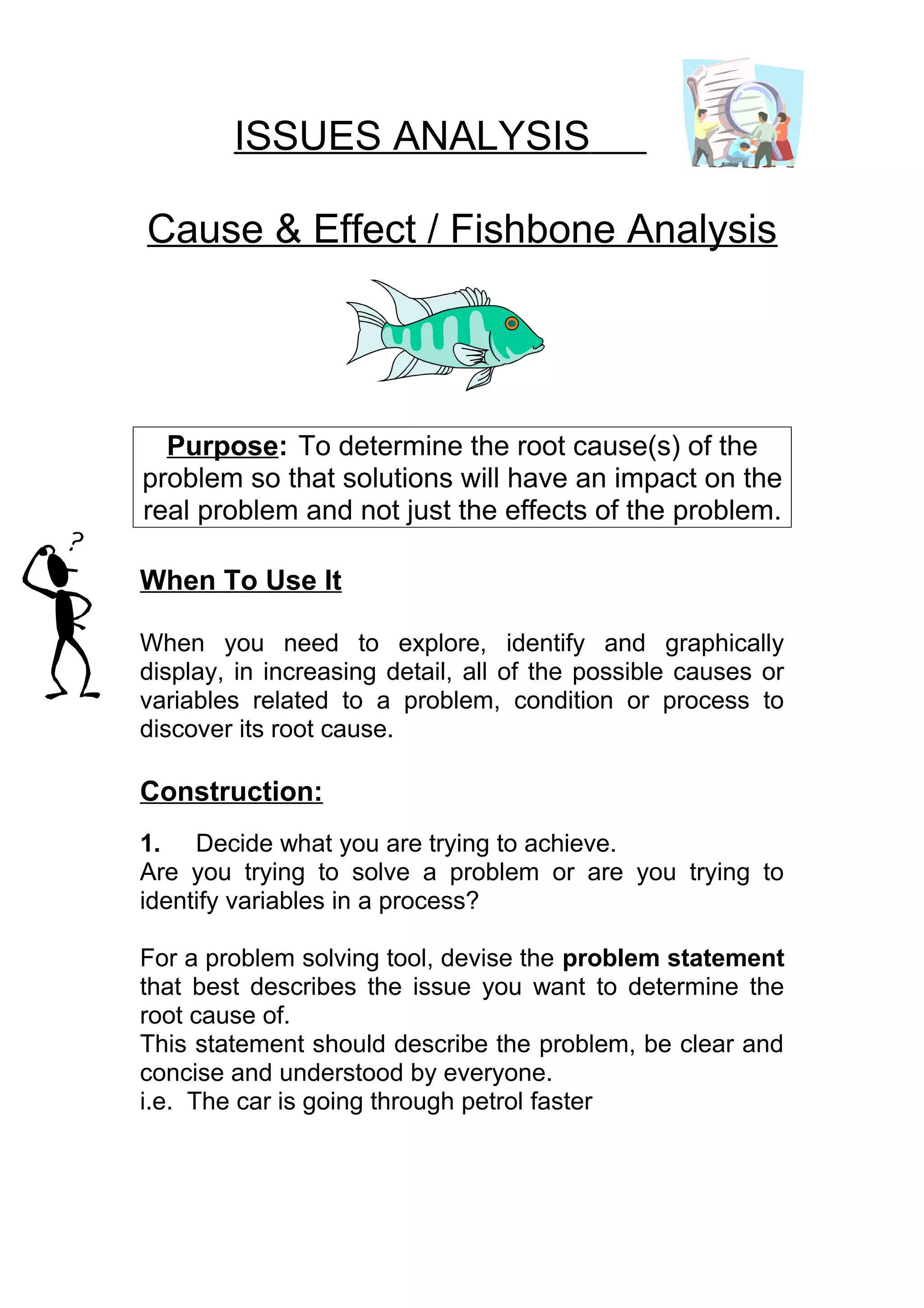 ISSUES ANALYSIS

Cause & Effect / Fishbone Analysis




  Purpose: To determine the root cause(s) of the
problem so that solutions will have an impact on the
real problem and not just the effects of the problem.

When To Use It

When you need to explore, identify and graphically
display, in increasing detail, all of the possible causes or
variables related to a problem, condition or process to
discover its root cause.

Construction:
1. Decide what you are trying to achieve.
Are you trying to solve a problem or are you trying to
identify variables in a process?

For a problem solving tool, devise the problem statement
that best describes the issue you want to determine the
root cause of.
This statement should describe the problem, be clear and
concise and understood by everyone.
i.e. The car is going through petrol faster
 